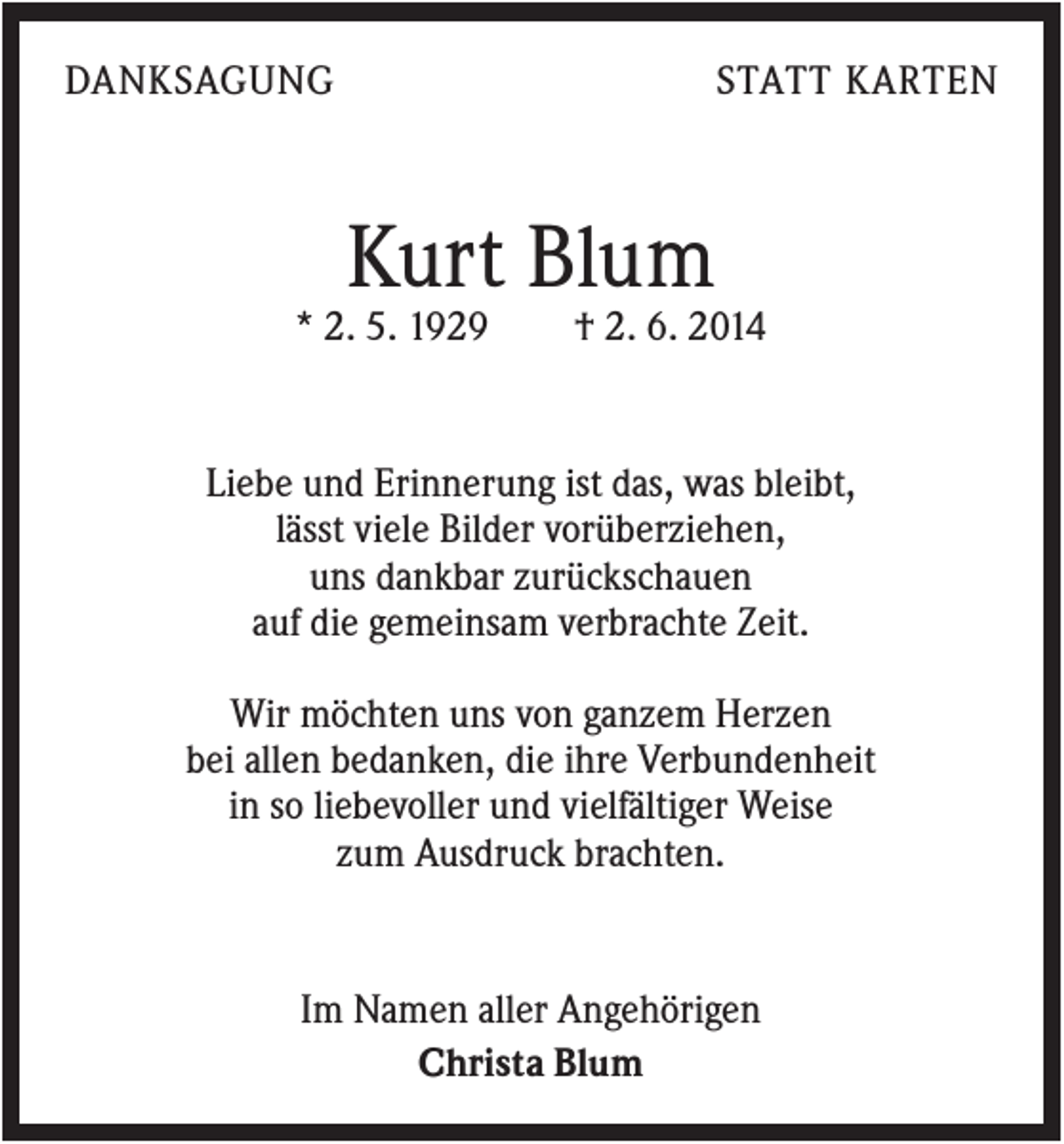 <p>DANKSAGUNG</p><p>STATT KARTEN</p><p>Kurt Blum<br />* 2. 5. 1929</p><p>† 2. 6. 2014</p><p>Liebe und Erinnerung ist das, was bleibt,<br />lässt viele Bilder vorüberziehen,<br />uns dankbar zurückschauen<br />auf die gemeinsam verbrachte Zeit.<br />Wir möchten uns von ganzem Herzen<br />bei allen bedanken, die ihre Verbundenheit<br />in so liebevoller und vielfältiger Weise<br />zum Ausdruck brachten.</p><p>Im Namen aller Angehörigen<br />Christa Blum</p>