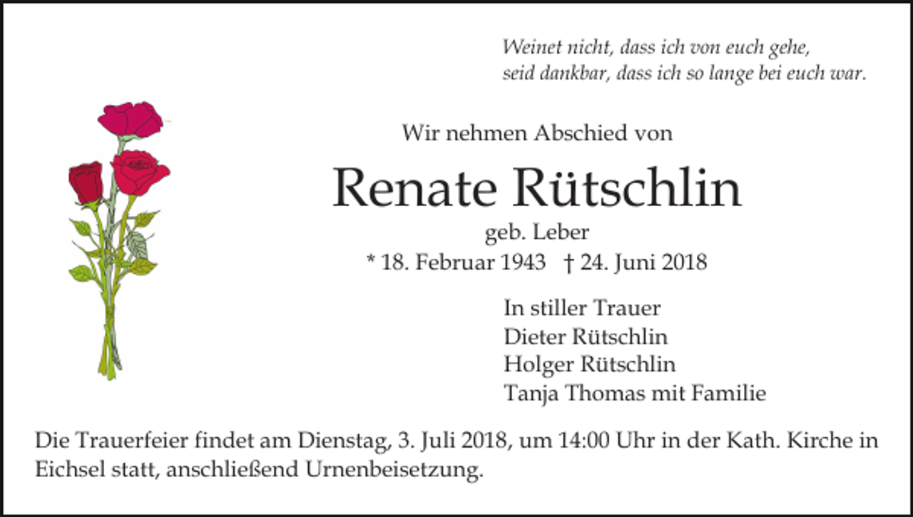 <p>Weinet nicht, dass ich von euch gehe,<br />seid dankbar, dass ich so lange bei euch war.</p><p>Wir nehmen Abschied von</p><p>Renate Rütschlin<br />geb. Leber<br />* 18. Februar 1943 † 24. Juni 2018</p><p>In stiller Trauer<br />Dieter Rütschlin<br />Holger Rütschlin<br />Tanja Thomas mit Familie<br />Die Trauerfeier findet am Dienstag, 3. Juli 2018, um 14:00 Uhr in der Kath. Kirche in<br />Eichsel statt, anschließend Urnenbeisetzung.</p>