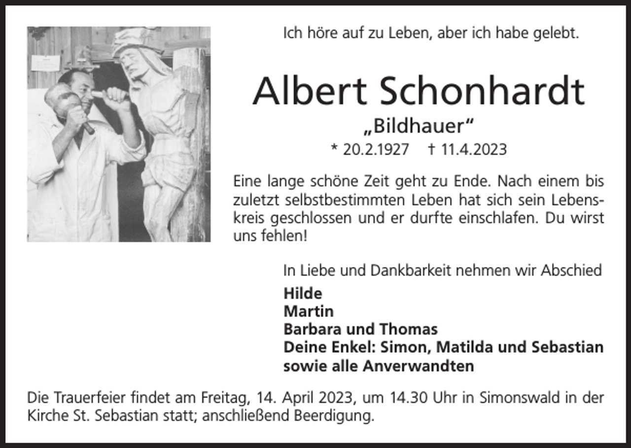 <p>Ich höre auf zu Leben, aber ich habe gelebt.</p><p>Albert Schonhardt<br />„Bildhauer“</p><p>* 20.2.1927</p><p>† 11.4.2023</p><p>Eine lange schöne Zeit geht zu Ende. Nach einem bis<br />zuletzt selbstbestimmten Leben hat sich sein Lebenskreis geschlossen und er durfte einschlafen. Du wirst<br />uns fehlen!<br />In Liebe und Dankbarkeit nehmen wir Abschied<br />Hilde<br />Martin<br />Barbara und Thomas<br />Deine Enkel: Simon, Matilda und Sebastian<br />sowie alle Anverwandten<br />Die Trauerfeier findet am Freitag, 14. April 2023, um 14.30 Uhr in Simonswald in der<br />Kirche St. Sebastian statt; anschließend Beerdigung.</p>