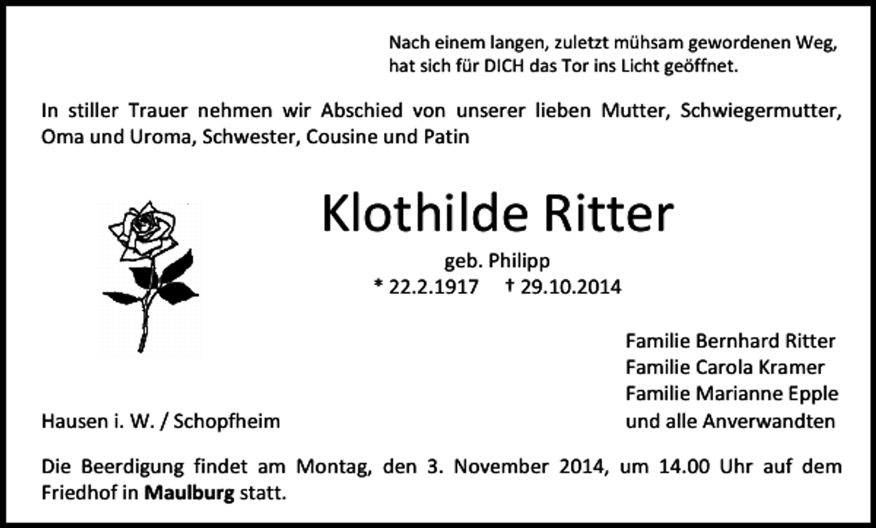 <p>Nach einem langen, zuletzt mühsam gewordenen Weg,<br />hat sich für DICH das Tor ins Licht geöffnet.</p><p>In stiller Trauer nehmen wir Abschied von unserer lieben Mutter, Schwiegermutter,<br />Oma und Uroma, Schwester, Cousine und Patin</p><p>Klothilde Ritter<br />geb. Philipp<br />* 22.2.1917 † 29.10.2014</p><p>Hausen i. W. / Schopfheim</p><p>Familie Bernhard Ritter<br />Familie Carola Kramer<br />Familie Marianne Epple<br />und alle Anverwandten</p><p>Die Beerdigung findet am Montag, den 3. November 2014, um 14.00 Uhr auf dem<br />Friedhof in Maulburg statt.</p>