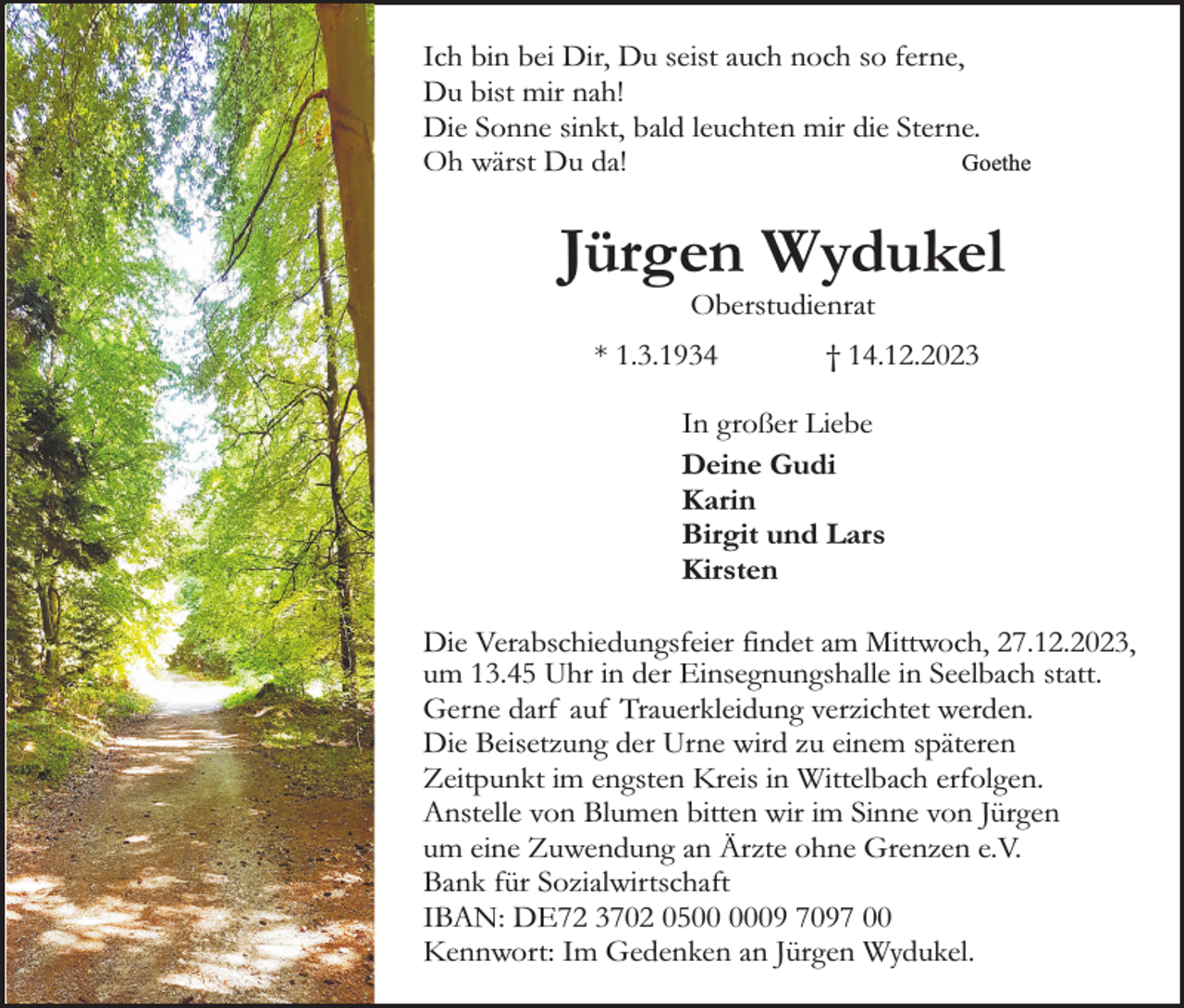 <p>Ich bin bei Dir, Du seist auch noch so ferne,<br />Du bist mir nah!<br />Die Sonne sinkt, bald leuchten mir die Sterne.<br />Oh wärst Du da!<br />Goethe</p><p>Jürgen Wydukel<br />Oberstudienrat</p><p>* 1.3.1934</p><p>† 14.12.2023</p><p>In großer Liebe<br />Deine Gudi<br />Karin<br />Birgit und Lars<br />Kirsten<br />Die Verabschiedungsfeier findet am Mittwoch, 27.12.2023,<br />um 13.45 Uhr in der Einsegnungshalle in Seelbach statt.<br />Gerne darf auf Trauerkleidung verzichtet werden.<br />Die Beisetzung der Urne wird zu einem späteren<br />Zeitpunkt im engsten Kreis in Wittelbach erfolgen.<br />Anstelle von Blumen bitten wir im Sinne von Jürgen<br />um eine Zuwendung an Ärzte ohne Grenzen e.V.<br />Bank für Sozialwirtschaft<br />IBAN: DE72 3702 0509 7097 00<br />Kennwort: Im Gedenken an Jürgen Wydukel.</p>