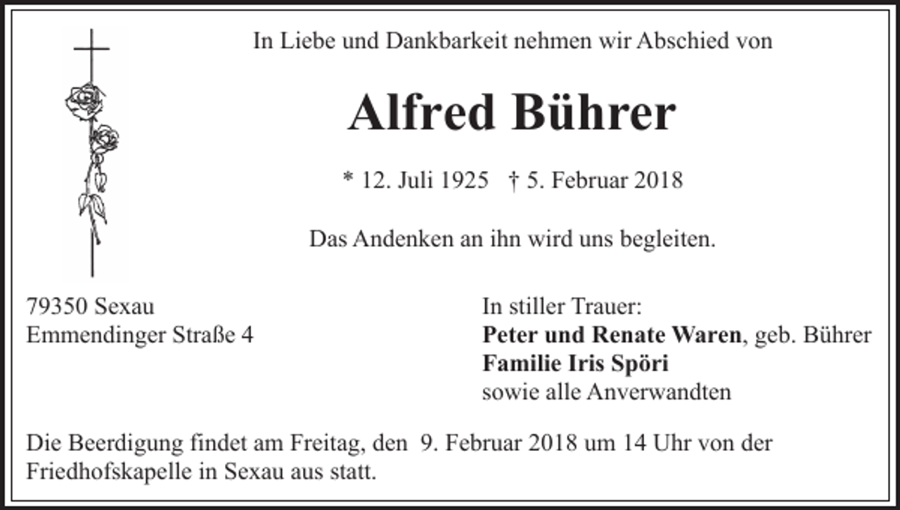 <p>IInn Liebe<br />Li e b e und<br />u n d Dankbarkeit<br />D a n k b ar k eit nehmen<br />n e h m e n wir<br />wir Abschied<br />A bs c hi e d von<br />v on</p><p>Alfred<br />Alf r e d BBührer<br />ü hrer<br />** 112.<br />2. JJuli<br />uli 11925<br />9 2 5 †† 5.<br />F e br u ar 22<br />5. Februar<br />D as AAndenken<br />n d e n k e n aan<br />n i ihn<br />h n wir<br />ns bbegleiten.<br />e gl eit e n.<br />Das<br />wirdd uuns<br />7 9 3 5 0 Sexau<br />79350<br />Se xa u<br />Straße<br />EEmmendinger<br />m m e n di n g er Str<br />a ß e 44</p><p>IInn stiller<br />still er Trauer:<br />Tr a u er:<br />PPeter<br />et e r uund<br />n d Renate<br />R e n at e Waren,<br />W a r e n , geb.<br />g e b. Bührer<br />B ü hr er<br />FFamilie<br />a mili e IIris<br />ris SSpöri<br />p ö ri<br />ssowie<br />o wi e alle<br />all e Anverwandten<br />A n v er w a n dt e n</p><p>Di e BBeerdigung<br />Die<br />e er di g u n g fifindet<br />n d et aam<br />m Freitag,<br />Fr eit a g, den<br />d e n 9.<br />9. Februar<br />F e br u ar 2018<br />20 1 8 uum<br />m 11 Uhr<br />U hr vvon<br />o n dder<br />er<br />Fri<br />e d h ofs k a p ell e iin<br />n SSexau<br />e x a u aus<br />a us statt.<br />st att.<br />Friedhofskapelle</p>