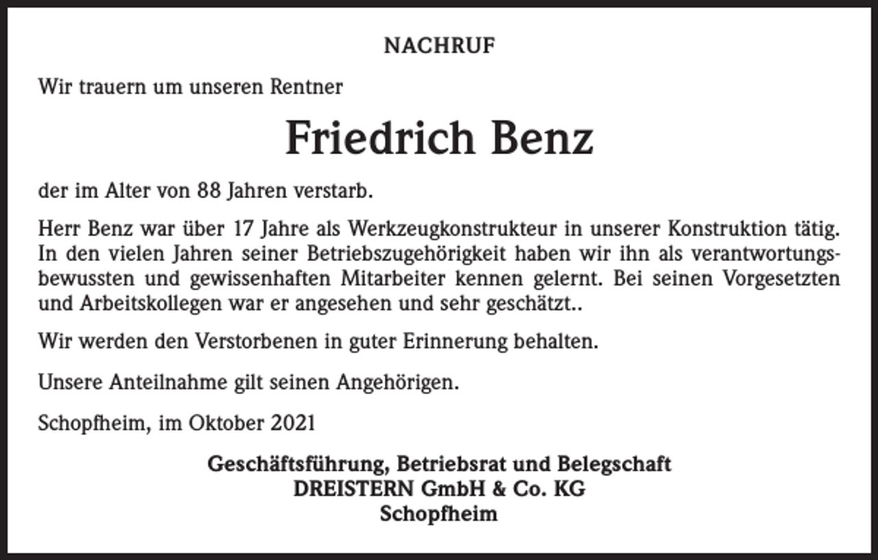 <p>NACHRUF<br />Wir trauern um unseren Rentner</p><p>Friedrich Benz<br />der im Alter von 88 Jahren verstarb.<br />Herr Benz war über 17 Jahre als Werkzeugkonstrukteur in unserer Konstruktion tätig.<br />In den vielen Jahren seiner Betriebszugehörigkeit haben wir ihn als verantwortungsbewussten und gewissenhaften Mitarbeiter kennen gelernt. Bei seinen Vorgesetzten<br />und Arbeitskollegen war er angesehen und sehr geschätzt..<br />Wir werden den Verstorbenen in guter Erinnerung behalten.<br />Unsere Anteilnahme gilt seinen Angehörigen.<br />Schopfheim, im Oktober 2021<br />Geschäftsführung, Betriebsrat und Belegschaft<br />DREISTERN GmbH &amp; Co. KG<br />Schopfheim</p>