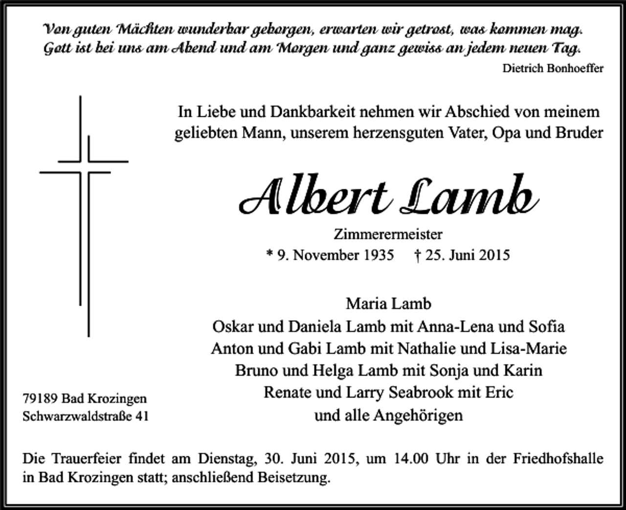<p>Von guten Mächten wunderbar geborgen, erwarten wir getrost, was kommen mag.<br />Gott ist bei uns am Abend und am Morgen und ganz gewiss an jedem neuen Tag.<br />Dietrich Bonhoeffer</p><p>In Liebe und Dankbarkeit nehmen wir Abschied von meinem<br />geliebten Mann, unserem herzensguten Vater, Opa und Bruder</p><p>Albert Lamb<br />Zimmerermeister<br />* 9. November 1935 † 25. Juni 2015</p><p>79189 Bad Krozingen<br />Schwarzwaldstraße 41</p><p>Maria Lamb<br />Oskar und Daniela Lamb mit Anna-Lena und Sofia<br />Anton und Gabi Lamb mit Nathalie und Lisa-Marie<br />Bruno und Helga Lamb mit Sonja und Karin<br />Renate und Larry Seabrook mit Eric<br />und alle Angehörigen</p><p>Die Trauerfeier findet am Dienstag, 30. Juni 2015, um 14.00 Uhr in der Friedhofshalle<br />in Bad Krozingen statt; anschließend Beisetzung.</p>