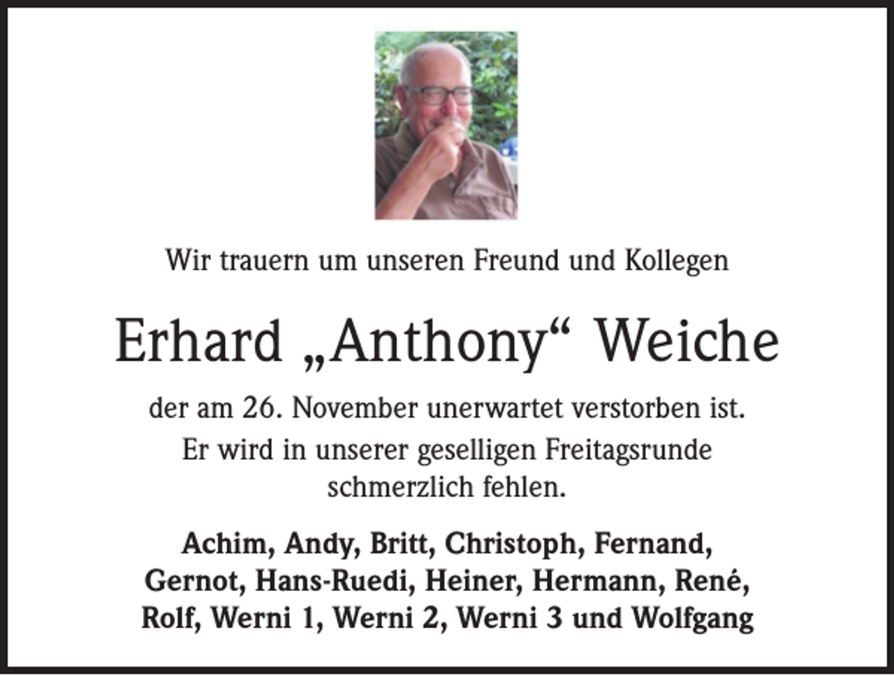 <p>Wir trauern um unseren Freund und Kollegen</p><p>Erhard „Anthony“ Weiche<br />der am 26. November unerwartet verstorben ist.<br />Er wird in unserer geselligen Freitagsrunde<br />schmerzlich fehlen.<br />Achim, Andy, Britt, Christoph, Fernand,<br />Gernot, Hans-Ruedi, Heiner, Hermann, René,<br />Rolf, Werni 1, Werni 2, Werni 3 und Wolfgang</p>