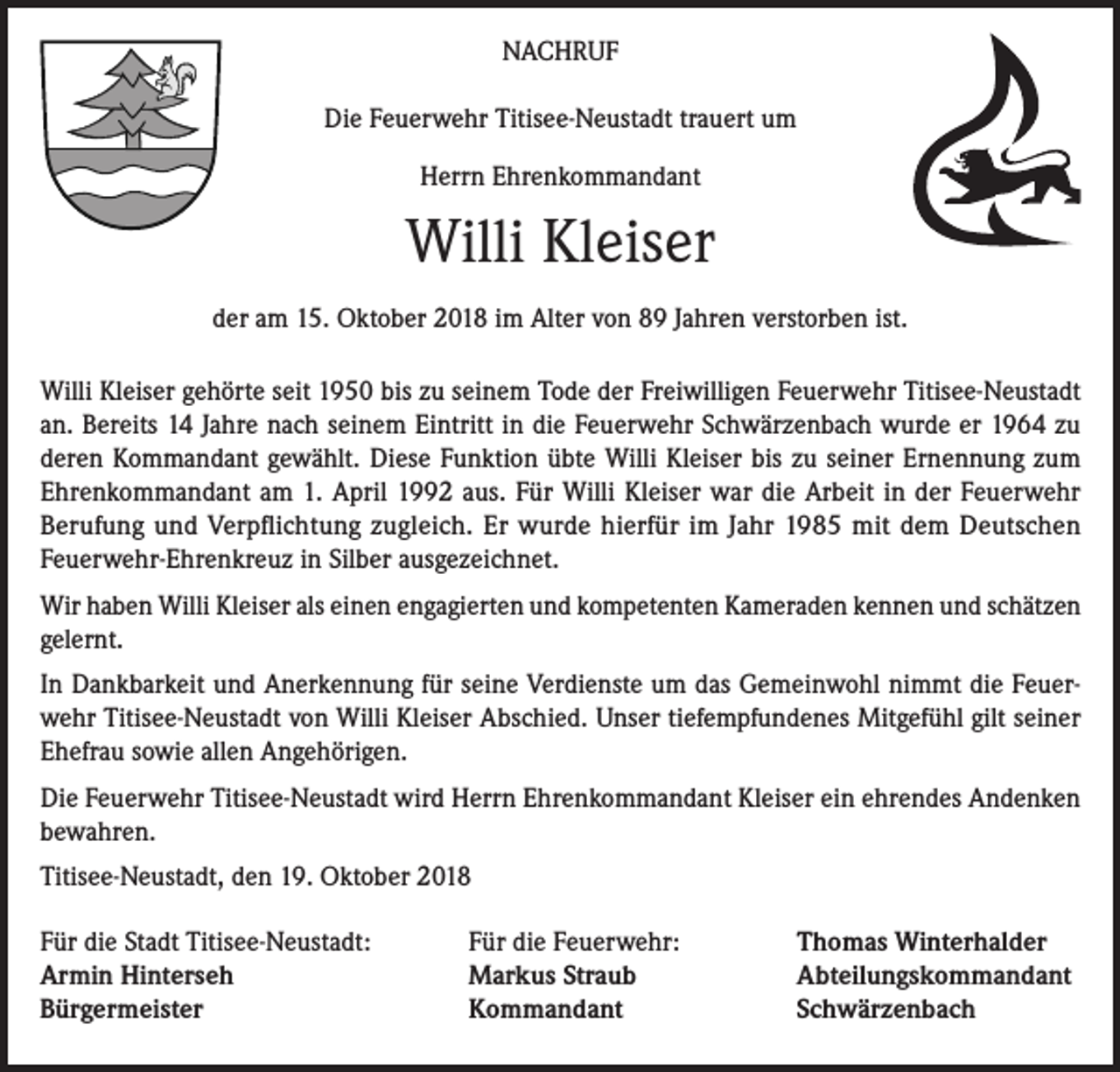 <p>NACHRUF<br />Die Feuerwehr Titisee-Neustadt trauert um<br />Herrn Ehrenkommandant</p><p>Willi Kleiser<br />der am 15. Oktober 2018 im Alter von 89 Jahren verstorben ist.<br />Willi Kleiser gehörte seit 1950 bis zu seinem Tode der Freiwilligen Feuerwehr Titisee-Neustadt<br />an. Bereits 14 Jahre nach seinem Eintritt in die Feuerwehr Schwärzenbach wurde er 1964 zu<br />deren Kommandant gewählt. Diese Funktion übte Willi Kleiser bis zu seiner Ernennung zum<br />Ehrenkommandant am 1. April 1992 aus. Für Willi Kleiser war die Arbeit in der Feuerwehr<br />Berufung und Verpflichtung zugleich. Er wurde hierfür im Jahr 1985 mit dem Deutschen<br />Feuerwehr-Ehrenkreuz in Silber ausgezeichnet.<br />Wir haben Willi Kleiser als einen engagierten und kompetenten Kameraden kennen und schätzen<br />gelernt.<br />In Dankbarkeit und Anerkennung für seine Verdienste um das Gemeinwohl nimmt die Feuerwehr Titisee-Neustadt von Willi Kleiser Abschied. Unser tiefempfundenes Mitgefühl gilt seiner<br />Ehefrau sowie allen Angehörigen.<br />Die Feuerwehr Titisee-Neustadt wird Herrn Ehrenkommandant Kleiser ein ehrendes Andenken<br />bewahren.<br />Titisee-Neustadt, den 19. Oktober 2018<br />Für die Stadt Titisee-Neustadt:<br />Armin Hinterseh<br />Bürgermeister</p><p>Für die Feuerwehr:<br />Markus Straub<br />Kommandant</p><p>Thomas Winterhalder<br />Abteilungskommandant<br />Schwärzenbach</p>