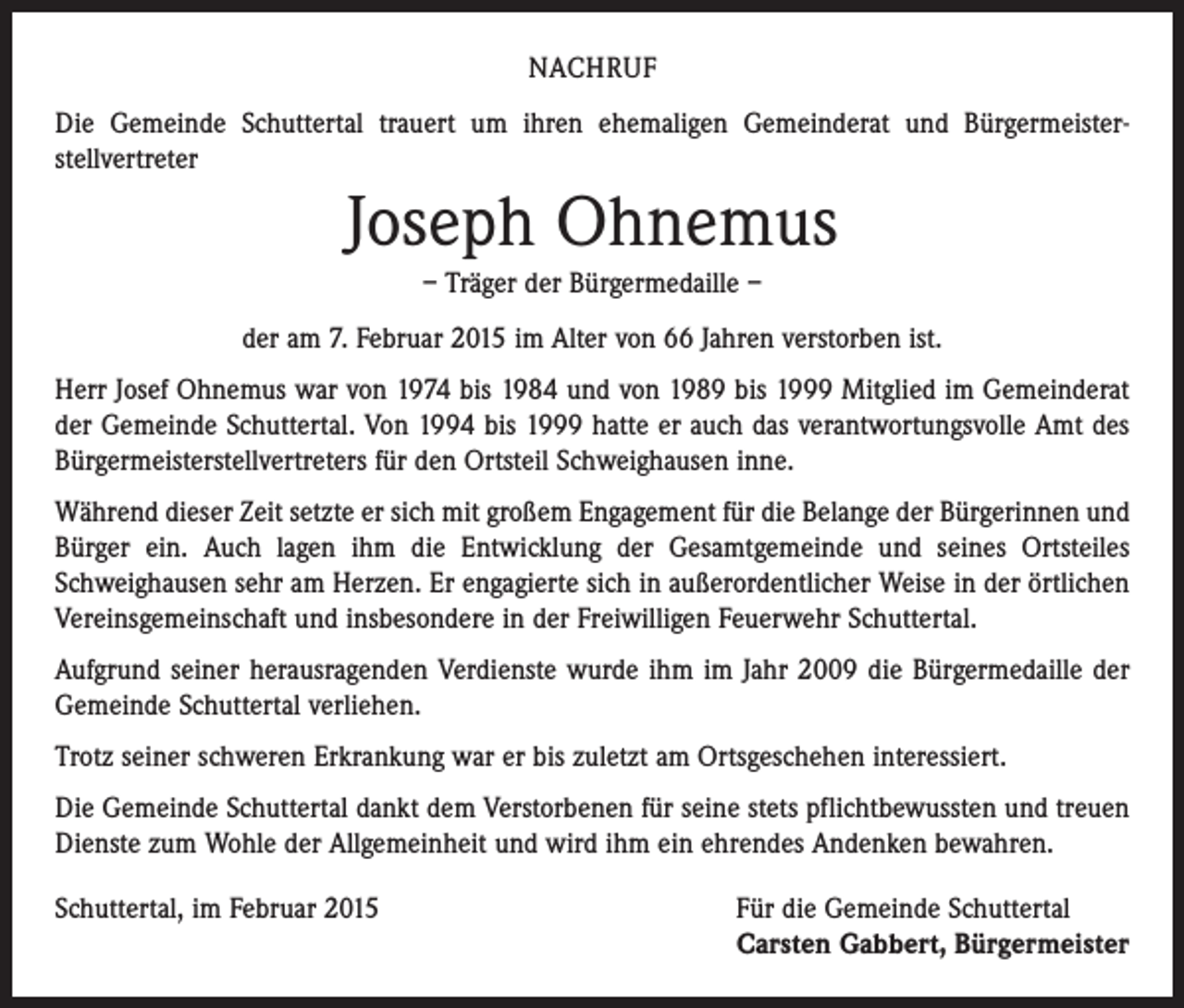 <p>NACHRUF<br />Die Gemeinde Schuttertal trauert um ihren ehemaligen Gemeinderat und Bürgermeister­<br />stellvertreter</p><p>Joseph Ohnemus<br />– Träger der Bürgermedaille –<br />der am 7. Februar 2015 im Alter von 66 Jahren verstorben ist.<br />Herr Josef Ohnemus war von 1974 bis 1984 und von 1989 bis 1999 Mitglied im Gemeinderat<br />der Gemeinde Schuttertal. Von 1994 bis 1999 hatte er auch das verantwortungsvolle Amt des<br />Bürgermeisterstellvertreters für den Ortsteil Schweighausen inne.<br />Während dieser Zeit setzte er sich mit großem Engagement für die Belange der Bürgerinnen und<br />Bürger ein. Auch lagen ihm die Entwicklung der Gesamtgemeinde und seines Ortsteiles<br />Schweighausen sehr am Herzen. Er engagierte sich in außerordentlicher Weise in der örtlichen<br />Vereinsgemeinschaft und insbesondere in der Freiwilligen Feuerwehr Schuttertal.<br />Aufgrund seiner herausragenden Verdienste wurde ihm im Jahr 2009 die Bürgermedaille der<br />Gemeinde Schuttertal verliehen.<br />Trotz seiner schweren Erkrankung war er bis zuletzt am Ortsgeschehen interessiert.<br />Die Gemeinde Schuttertal dankt dem Verstorbenen für seine stets pflichtbewussten und treuen<br />Dienste zum Wohle der Allgemeinheit und wird ihm ein ehrendes Andenken bewahren.<br />Schuttertal, im Februar 2015 Für die Gemeinde Schuttertal<br />Carsten Gabbert, Bürgermeister</p>