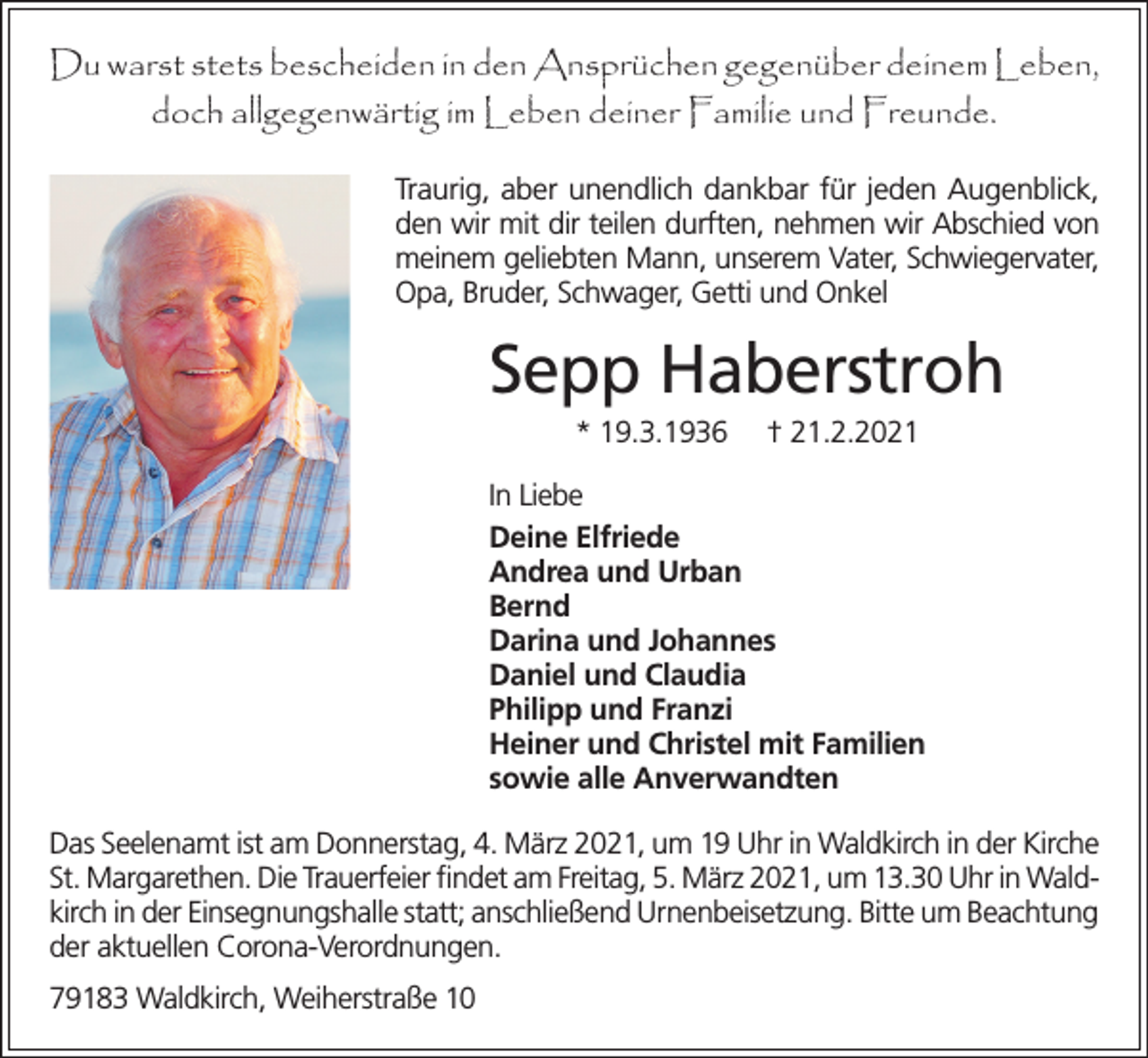 <p>Du warst stets bescheiden in den Ansprüchen gegenüber deinem Leben,<br />doch allgegenwärtig im Leben deiner Familie und Freunde.<br />Traurig, aber unendlich dankbar für jeden Augenblick,<br />den wir mit dir teilen durften, nehmen wir Abschied von<br />meinem geliebten Mann, unserem Vater, Schwiegervater,<br />Opa, Bruder, Schwager, Getti und Onkel</p><p>Sepp Haberstroh<br />* 19.3.1936</p><p>† 21.2.2021</p><p>In Liebe<br />Deine Elfriede<br />Andrea und Urban<br />Bernd<br />Darina und Johannes<br />Daniel und Claudia<br />Philipp und Franzi<br />Heiner und Christel mit Familien<br />sowie alle Anverwandten<br />Das Seelenamt ist am Donnerstag, 4. März 2021, um 19 Uhr in Waldkirch in der Kirche<br />St. Margarethen. Die Trauerfeier findet am Freitag, 5. März 2021, um 13.30 Uhr in Waldkirch in der Einsegnungshalle statt; anschließend Urnenbeisetzung. Bitte um Beachtung<br />der aktuellen Corona-Verordnungen.<br />79183 Waldkirch, Weiherstraße 10</p>