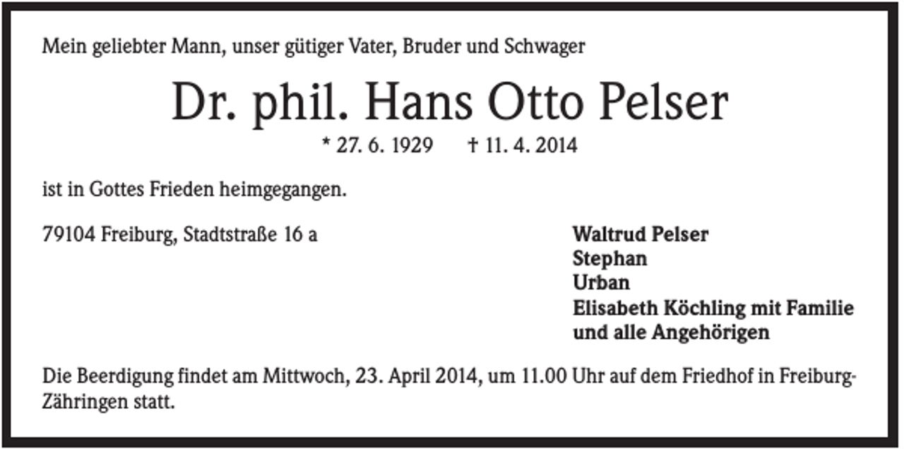 <p>Mein geliebter Mann, unser gütiger Vater, Bruder und Schwager</p><p>Dr. phil. Hans Otto Pelser<br />* 27. 6. 1929</p><p>† 11. 4. 2014</p><p>ist in Gottes Frieden heimgegangen.<br />79104 Freiburg, Stadtstraße 16 a</p><p>Waltrud Pelser<br />Stephan<br />Urban<br />Elisabeth Köchling mit Familie<br />und alle Angehörigen</p><p>Die Beerdigung findet am Mittwoch, 23. April 2014, um 11.00 Uhr auf dem Friedhof in FreiburgZähringen statt.</p>