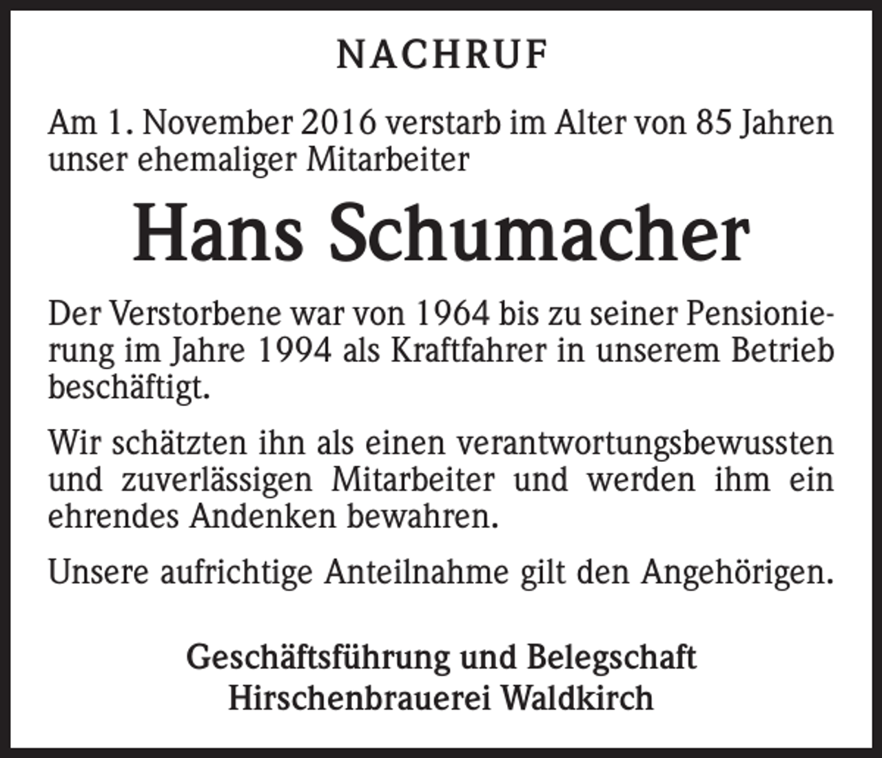 <p>NACHRUF<br />Am 1. November 2016 verstarb im Alter von 85 Jahren<br />unser ehemaliger Mitarbeiter</p><p>Hans Schumacher<br />Der Verstorbene war von 1964 bis zu seiner Pensionierung im Jahre 1994 als Kraftfahrer in unserem Betrieb<br />beschäftigt.<br />Wir schätzten ihn als einen verantwortungsbewussten<br />und zuverlässigen Mitarbeiter und werden ihm ein<br />ehrendes Andenken bewahren.<br />Unsere aufrichtige Anteilnahme gilt den Angehörigen.<br />Geschäftsführung und Belegschaft<br />Hirschenbrauerei Waldkirch</p>