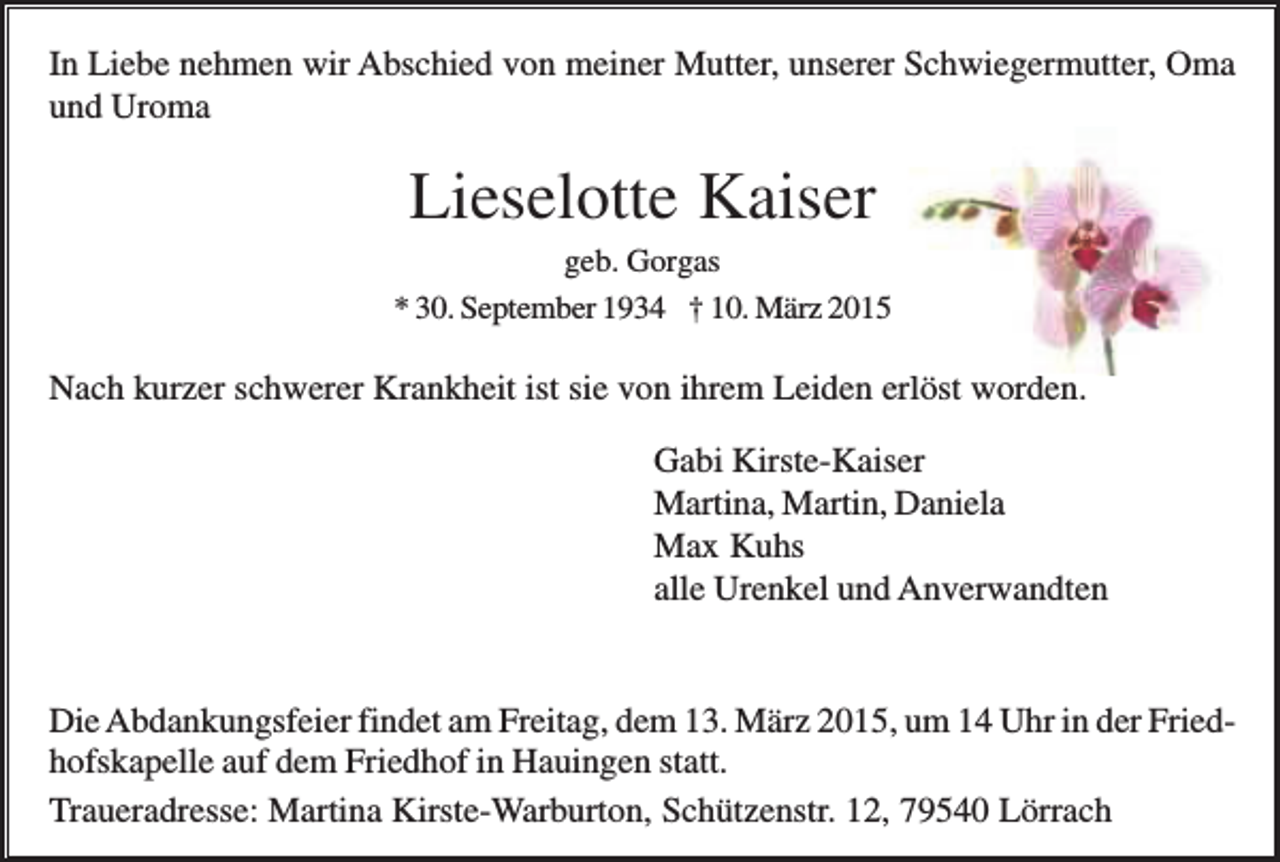 <p>In Liebe nehmen wir Abschied von meiner Mutter, unserer Schwiegermutter, Oma<br />und Uroma</p><p>Lieselotte Kaiser<br />geb. Gorgas<br />* 30. September 1934 † 10. März 2015</p><p>Nach kurzer schwerer Krankheit ist sie von ihrem Leiden erlöst worden.<br />Gabi Kirste-Kaiser<br />Martina, Martin, Daniela<br />Max Kuhs<br />alle Urenkel und Anverwandten</p><p>Die Abdankungsfeier findet am Freitag, dem 13. März 2015, um 14 Uhr in der Friedhofskapelle auf dem Friedhof in Hauingen statt.<br />Traueradresse: Martina Kirste-Warburton, Schützenstr. 12, 79540 Lörrach</p>