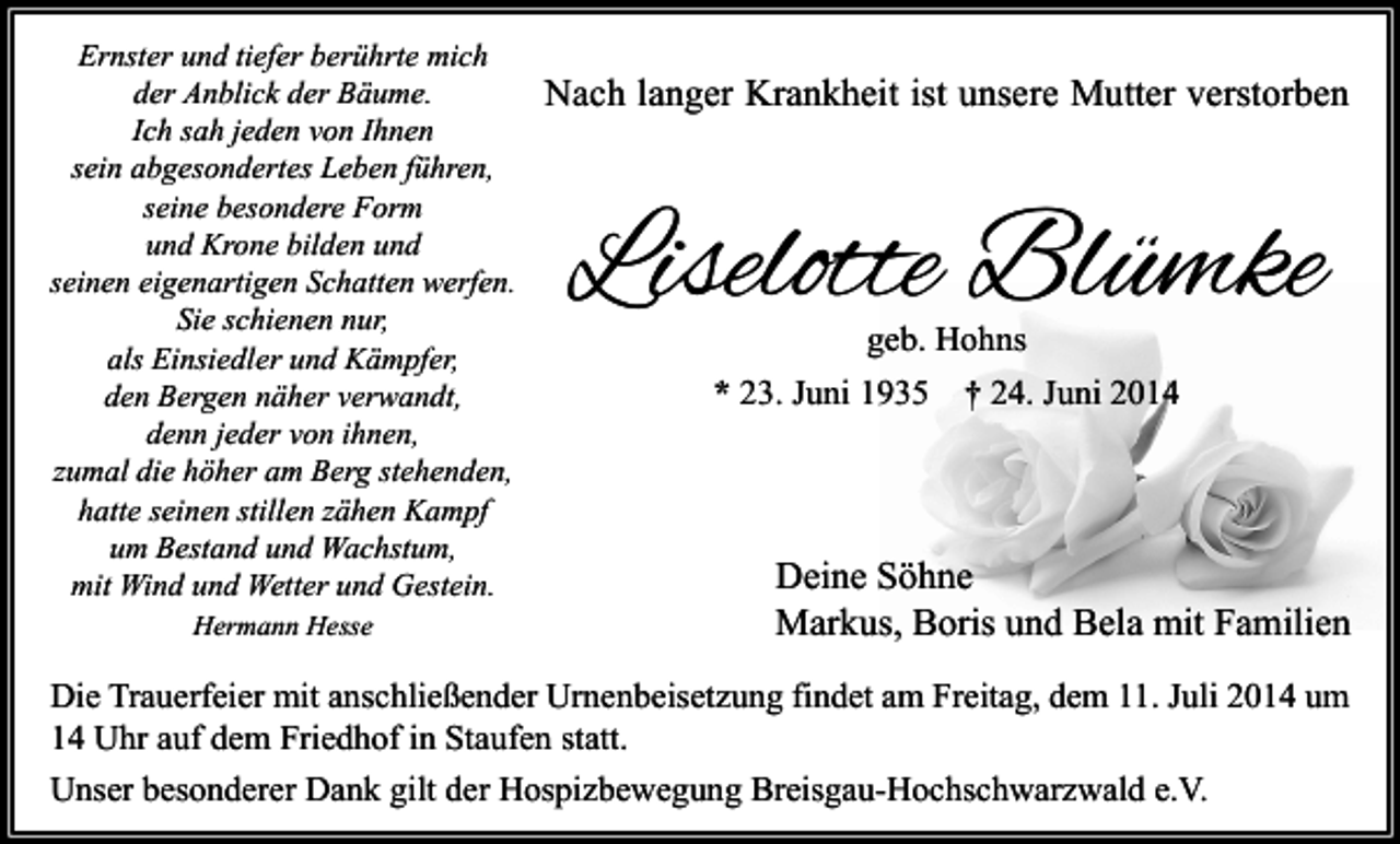 <p>Ernster und tiefer berührte mich<br />der Anblick der Bäume.<br />Ich sah jeden von Ihnen<br />sein abgesondertes Leben führen,<br />seine besondere Form<br />und Krone bilden und<br />seinen eigenartigen Schatten werfen.<br />Sie schienen nur,<br />als Einsiedler und Kämpfer,<br />den Bergen näher verwandt,<br />denn jeder von ihnen,<br />zumal die höher am Berg stehenden,<br />hatte seinen stillen zähen Kampf<br />um Bestand und Wachstum,<br />mit Wind und Wetter und Gestein.<br />Hermann Hesse</p><p>Nach langer Krankheit ist unsere Mutter verstorben</p><p>Liselotte Blümke<br />geb. Hohns<br />* 23. Juni 1935 † 24. Juni 2014</p><p>Deine Söhne<br />Markus, Boris und Bela mit Familien</p><p>Die Trauerfeier mit anschließender Urnenbeisetzung findet am Freitag, dem 11. Juli 2014 um<br />14 Uhr auf dem Friedhof in Staufen statt.<br />Unser besonderer Dank gilt der Hospizbewegung Breisgau-Hochschwarzwald e.V.</p>