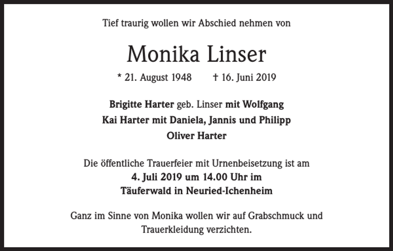 <p>Tief traurig wollen wir Abschied nehmen von</p><p>Monika Linser<br />* 21. August 1948 † 16. Juni 2019<br />Brigitte Harter geb. Linser mit Wolfgang<br />Kai Harter mit Daniela, Jannis und Philipp<br />Oliver Harter<br />Die öffentliche Trauerfeier mit Urnenbeisetzung ist am<br />4. Juli 2019 um 14.00 Uhr im<br />Täuferwald in Neuried-Ichenheim<br />Ganz im Sinne von Monika wollen wir auf Grabschmuck und<br />Trauerkleidung verzichten.</p>