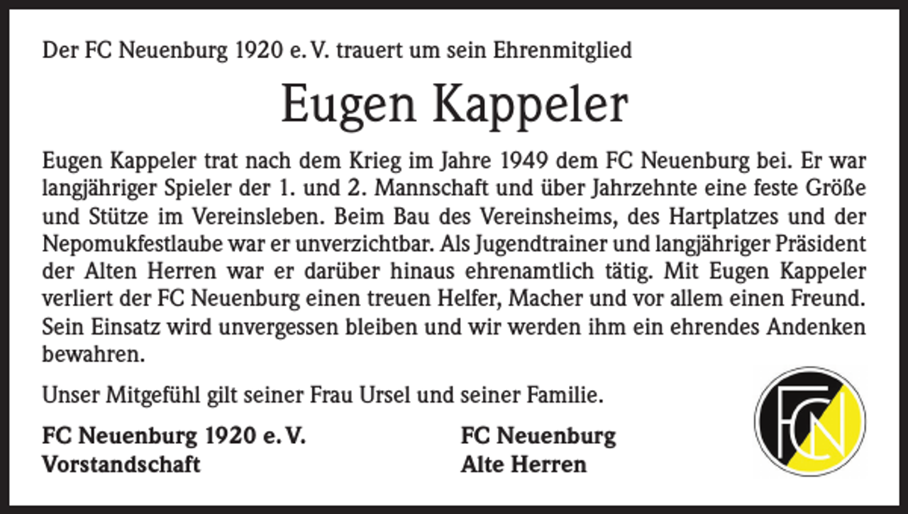 <p>Der FC Neuenburg 1920 e. V. trauert um sein Ehrenmitglied</p><p>Eugen Kappeler<br />Eugen Kappeler trat nach dem Krieg im Jahre 1949 dem FC Neuenburg bei. Er war<br />langjähriger Spieler der 1. und 2. Mannschaft und über Jahrzehnte eine feste Größe<br />und Stütze im Vereinsleben. Beim Bau des Vereinsheims, des Hartplatzes und der<br />Nepomukfestlaube war er unverzichtbar. Als Jugendtrainer und langjähriger Präsident<br />der Alten Herren war er darüber hinaus ehrenamtlich tätig. Mit Eugen Kappeler<br />­verliert der FC Neuenburg einen treuen Helfer, Macher und vor allem einen Freund.<br />Sein Einsatz wird unvergessen bleiben und wir werden ihm ein ehrendes Andenken<br />bewahren.<br />Unser Mitgefühl gilt seiner Frau Ursel und seiner Familie.<br />FC Neuenburg 1920 e. V.<br />Vorstandschaft</p><p>FC Neuenburg<br />Alte Herren</p>
