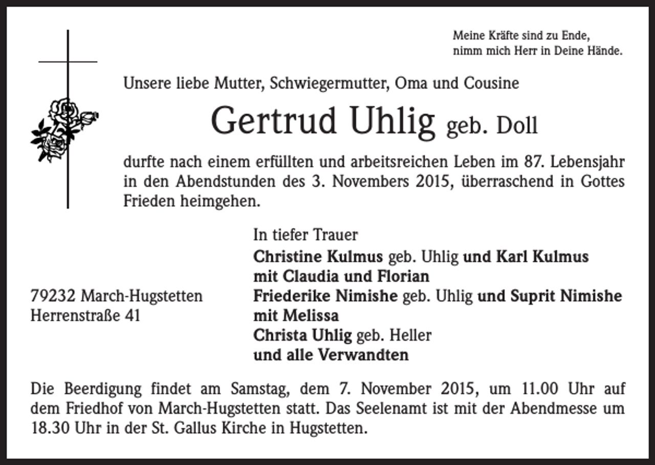 <p>Meine Kräfte sind zu Ende,<br />nimm mich Herr in Deine Hände.</p><p>Unsere liebe Mutter, Schwiegermutter, Oma und Cousine</p><p>Gertrud Uhlig geb. Doll<br />durfte nach einem erfüllten und arbeitsreichen Leben im 87. Lebensjahr<br />in den Abendstunden des 3. Novembers 2015, überraschend in Gottes<br />Frieden heimgehen.</p><p>79232 March-Hugstetten<br />Herrenstraße 41</p><p>In tiefer Trauer<br />Christine Kulmus geb. Uhlig und Karl Kulmus<br />mit Claudia und Florian<br />Friederike Nimishe geb. Uhlig und Suprit Nimishe<br />mit Melissa<br />Christa Uhlig geb. Heller<br />und alle Verwandten</p><p>Die Beerdigung findet am Samstag, dem 7. November 2015, um 11.00 Uhr auf<br />dem Friedhof von March-Hugstetten statt. Das Seelenamt ist mit der Abendmesse um<br />18.30 Uhr in der St. Gallus Kirche in Hugstetten.</p>