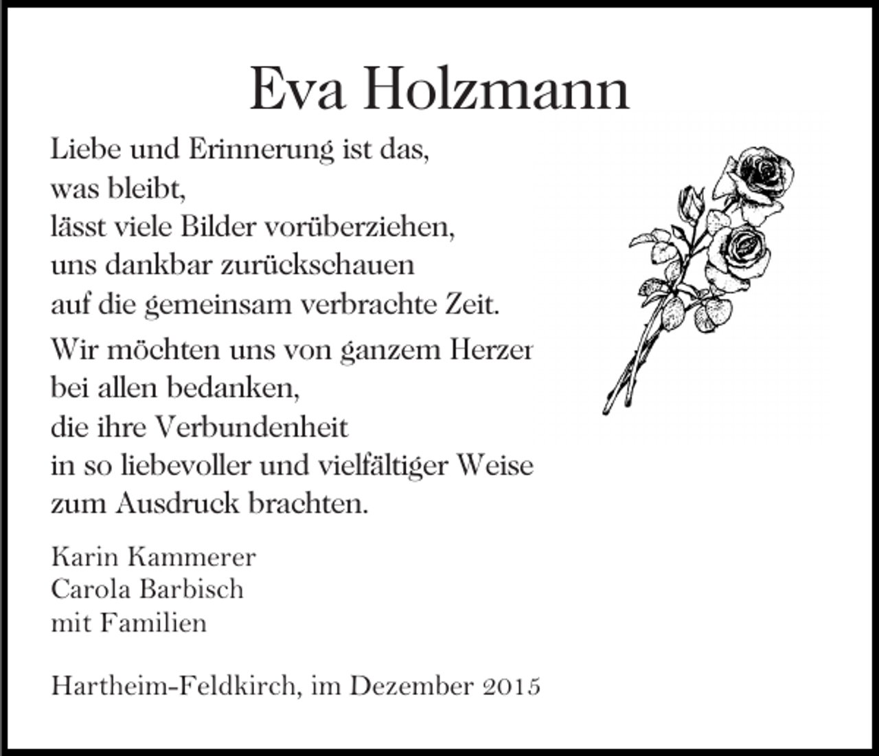 <p>Eva Holzmann<br />Liebe und Erinnerung ist das,<br />was bleibt,<br />lässt viele Bilder vorüberziehen,<br />uns dankbar zurückschauen<br />auf die gemeinsam verbrachte Zeit.<br />Wir möchten uns von ganzem Herzen<br />bei allen bedanken,<br />die ihre Verbundenheit<br />in so liebevoller und vielfältiger Weise<br />zum Ausdruck brachten.<br />Karin Kammerer<br />Carola Barbisch<br />mit Familien<br />Hartheim-Feldkirch, im Dezember 2015</p>