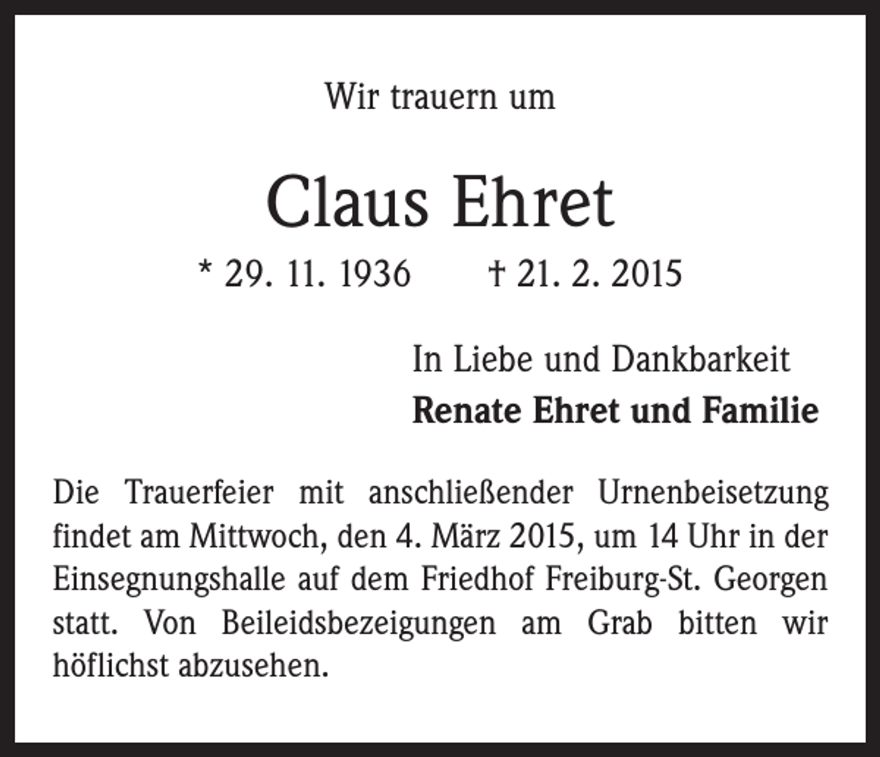 <p>Wir trauern um</p><p>Claus Ehret<br />* 29. 11. 1936 † 21. 2. 2015<br />In Liebe und Dankbarkeit<br />Renate Ehret und Familie<br />Die Trauerfeier mit anschließender Urnenbeisetzung<br />­findet am Mittwoch, den 4. März 2015, um 14 Uhr in der<br />Einsegnungshalle auf dem Friedhof Freiburg-St. Georgen<br />statt. Von Beileidsbezeigungen am Grab bitten wir<br />­höflichst abzusehen.</p>