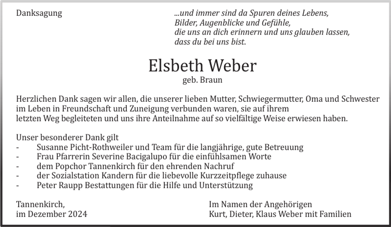 <p>Danksagung</p><p>...und immer sind da Spuren deines Lebens,<br />Bilder, Augenblicke und Gefühle,<br />die uns an dich erinnern und uns glauben lassen,<br />dass du bei uns bist.</p><p>Elsbeth Weber<br />geb. Braun<br />Herzlichen Dank sagen wir allen, die unserer lieben Mutter, Schwiegermutter, Oma und Schwester<br />im Leben in Freundschaft und Zuneigung verbunden waren, sie auf ihrem<br />letzten Weg begleiteten und uns ihre Anteilnahme auf so vielfä ltige Weise erwiesen haben.<br />Unser besonderer Dank gilt<br />Susanne Picht-Rothweiler und Team fü r die langjä hrige, gute Betreuung<br />Frau Pfarrerin Severine Bacigalupo fü r die einfü hlsamen Worte<br />dem Popchor Tannenkirch fü r den ehrenden Nachruf<br />der Sozialstation Kandern fü r die liebevolle Kurzzeitpflege zuhause<br />Peter Raupp Bestattungen fü r die Hilfe und Unterstü tzung<br />Tannenkirch,<br />im Dezember 2024</p><p>Im Namen der Angehö rigen<br />Kurt, Dieter, Klaus Weber mit Familien</p>