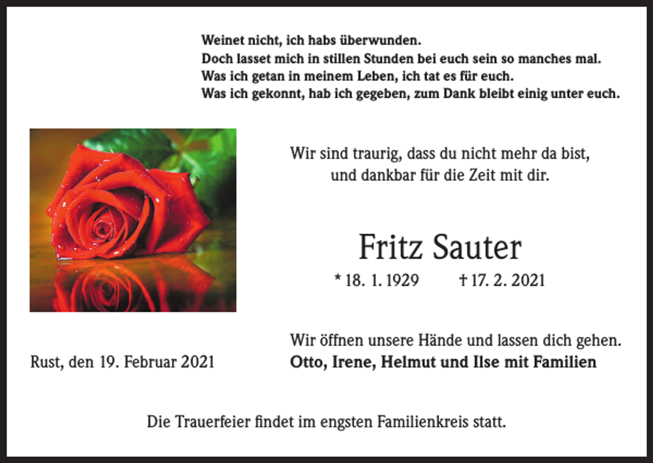 <p>Weinet nicht, ich habs überwunden.<br />Doch lasset mich in stillen Stunden bei euch sein so manches mal.<br />Was ich getan in meinem Leben, ich tat es für euch.<br />Was ich gekonnt, hab ich gegeben, zum Dank bleibt einig unter euch.</p><p>Wir sind traurig, dass du nicht mehr da bist,<br />und dankbar für die Zeit mit dir.</p><p>Fritz Sauter<br />* 18. 1. 1929</p><p>Rust, den 19. Februar 2021</p><p>† 17. 2. 2021</p><p>Wir öffnen unsere Hände und lassen dich gehen.<br />Otto, Irene, Helmut und Ilse mit Familien</p><p>Die Trauerfeier findet im engsten Familienkreis statt.</p>