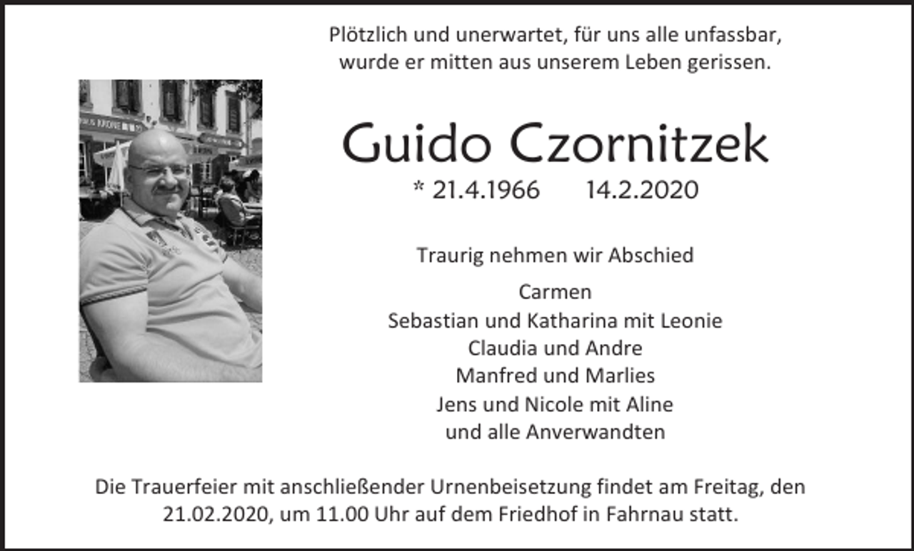 <p>Plötzlich und unerwartet, für uns alle unfassbar,<br />wurde er mitten aus unserem Leben gerissen.</p><p>Guido Czornitzek<br />* 21.4.1966</p><p>14.2.2020</p><p>Traurig nehmen wir Abschied<br />Carmen<br />Sebastian und Katharina mit Leonie<br />Claudia und Andre<br />Manfred und Marlies<br />Jens und Nicole mit Aline<br />und alle Anverwandten<br />Die Trauerfeier mit anschließender Urnenbeisetzung findet am Freitag, den<br />21.02.2020, um 11.00 Uhr auf dem Friedhof in Fahrnau statt.</p>