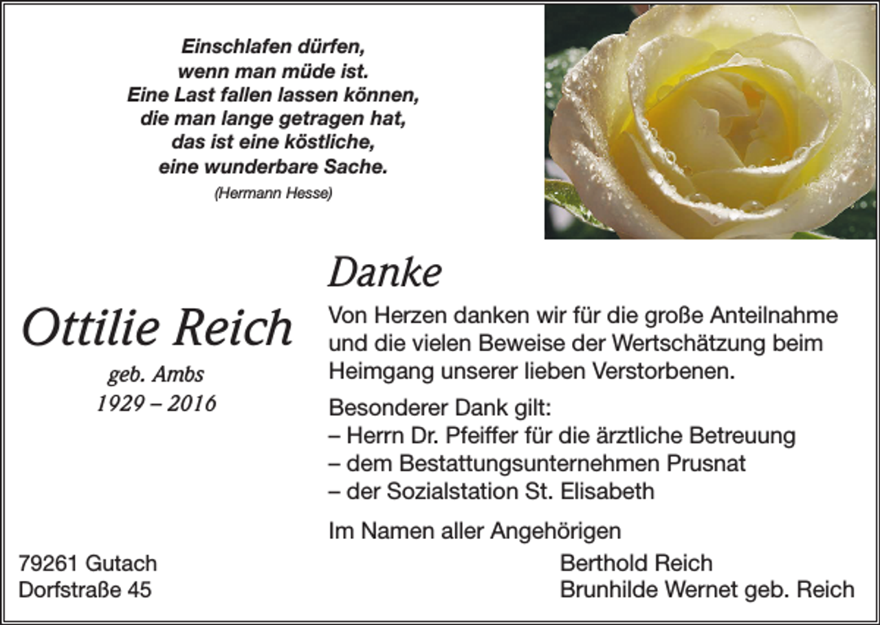 <p>Einschlafen dürfen,<br />wenn man müde ist.<br />Eine Last fallen lassen können,<br />die man lange getragen hat,<br />das ist eine köstliche,<br />eine wunderbare Sache.<br />(Hermann Hesse)</p><p>Ottilie Reich<br />geb. Ambs<br />1929 – 2016</p><p>79261 Gutach<br />Dorfstraße 45</p><p>Danke<br />Von Herzen danken wir für die große Anteilnahme<br />und die vielen Beweise der Wertschätzung beim<br />Heimgang unserer lieben Verstorbenen.<br />Besonderer Dank gilt:<br />– Herrn Dr. Pfeiffer für die ärztliche Betreuung<br />– dem Bestattungsunternehmen Prusnat<br />– der Sozialstation St. Elisabeth<br />Im Namen aller Angehörigen</p><p>Berthold Reich</p><p>Brunhilde Wernet geb. Reich</p>