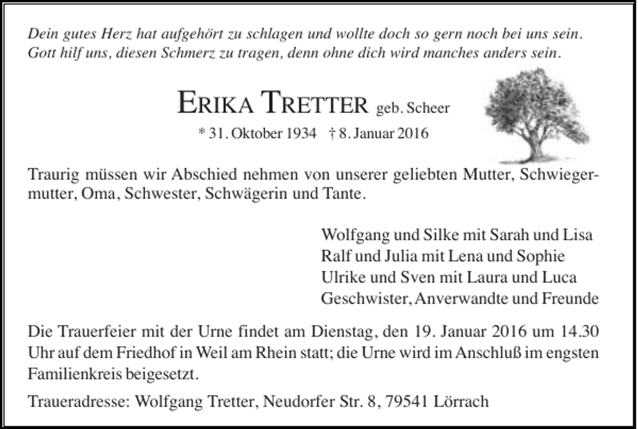 <p>Dein gutes Herz hat aufgehört zu schlagen und wollte doch so gern noch bei uns sein.<br />Gott hilf uns, diesen Schmerz zu tragen, denn ohne dich wird manches anders sein.</p><p>ERIKA TRETTER geb. Scheer<br />* 31. Oktober 1934 † 8. Januar 2016</p><p>Traurig müssen wir Abschied nehmen von unserer geliebten Mutter, Schwiegermutter, Oma, Schwester, Schwägerin und Tante.<br />Wolfgang und Silke mit Sarah und Lisa<br />Ralf und Julia mit Lena und Sophie<br />Ulrike und Sven mit Laura und Luca<br />Geschwister, Anverwandte und Freunde<br />Die Trauerfeier mit der Urne findet am Dienstag, den 19. Januar 2016 um 14.30<br />Uhr auf dem Friedhof in Weil am Rhein statt; die Urne wird im Anschluß im engsten<br />Familienkreis beigesetzt.<br />Traueradresse: Wolfgang Tretter, Neudorfer Str. 8, 79541 Lörrach</p>