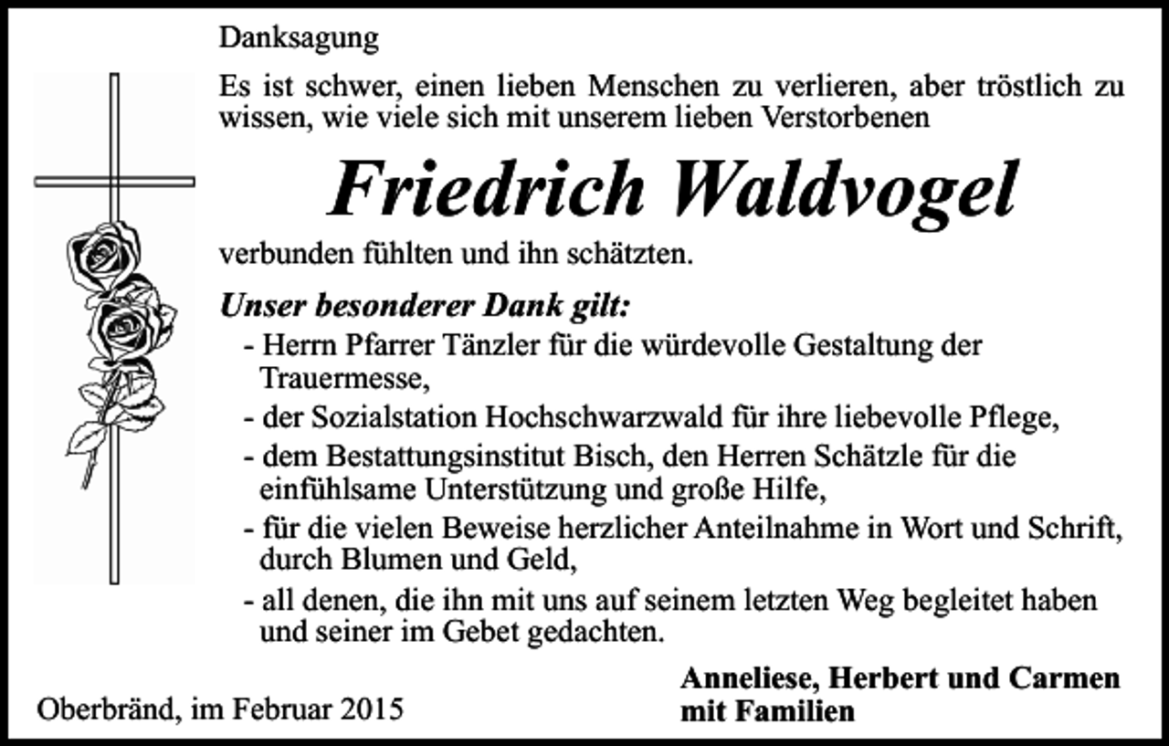 <p>Danksagung<br />Es ist schwer, einen lieben Menschen zu verlieren, aber tröstlich zu<br />wissen, wie viele sich mit unserem lieben Verstorbenen</p><p>Friedrich Waldvogel</p><p>verbunden fühlten und ihn schätzten.</p><p>Unser besonderer Dank gilt:</p><p>- Herrn Pfarrer Tänzler für die würdevolle Gestaltung der<br />Trauermesse,<br />- der Sozialstation Hochschwarzwald für ihre liebevolle Pflege,<br />- dem Bestattungsinstitut Bisch, den Herren Schätzle für die<br />einfühlsame Unterstützung und große Hilfe,<br />- für die vielen Beweise herzlicher Anteilnahme in Wort und Schrift,<br />durch Blumen und Geld,<br />- all denen, die ihn mit uns auf seinem letzten Weg begleitet haben<br />und seiner im Gebet gedachten.<br />Anneliese, Herbert und Carmen<br />Oberbränd, im Februar 2015<br />mit Familien</p>