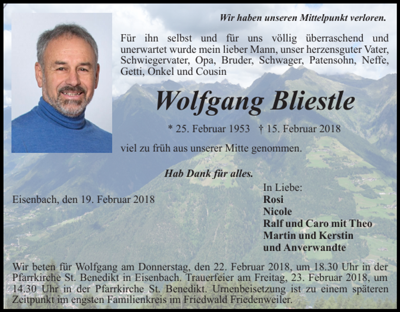 <p>Wir haben unseren Mittelpunkt verloren.</p><p>Für ihn selbst und für uns völlig überraschend und<br />unerwartet wurde mein lieber Mann, unser herzensguter Vater,<br />Schwiegervater, Opa, Bruder, Schwager, Patensohn, Neffe,<br />Getti, Onkel und Cousin</p><p>Wolfgang Bliestle<br />* 25. Februar 1953 † 15. Februar 2018<br />viel zu früh aus unserer Mitte genommen.<br />Hab Dank für alles.<br />Eisenbach, den 19. Februar 2018</p><p>In Liebe:<br />Rosi<br />Nicole<br />Ralf und Caro mit Theo<br />Martin und Kerstin<br />und Anverwandte</p><p>Wir beten für Wolfgang am Donnerstag, den 22. Februar 2018, um 18.30 Uhr in der<br />Pfarrkirche St. Benedikt in Eisenbach. Trauerfeier am Freitag, 23. Februar 2018, um<br />14.30 Uhr in der Pfarrkirche St. Benedikt. Urnenbeisetzung ist zu einem späteren<br />Zeitpunkt im engsten Familienkreis im Friedwald Friedenweiler.</p>