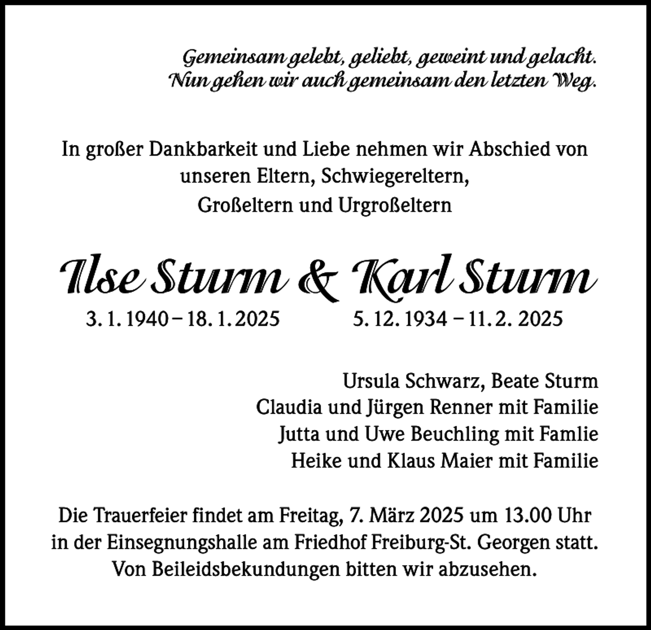 <p>Gemeinsam gelebt, geliebt, geweint und gelacht.<br />Nun gehen wir auch gemeinsam den letzten Weg.</p><p>In großer Dankbarkeit und Liebe nehmen wir Abschied von<br />unseren Eltern, Schwiegereltern,<br />Großeltern und Urgroßeltern</p><p>Ilse Sturm &amp; Karl Sturm<br />3. 1. 1940 – 18. 1. 202. 12. 1934 – 11. 2. 2025</p><p>Ursula Schwarz, Beate Sturm<br />Claudia und Jürgen Renner mit Familie<br />Jutta und Uwe Beuchling mit Famlie<br />Heike und Klaus Maier mit Familie<br />Die Trauerfeier findet am Freitag, 7. März 2025 um 13.00 Uhr<br />in der Einsegnungshalle am Friedhof Freiburg-St. Georgen statt.<br />Von Beileidsbekundungen bitten wir abzusehen.</p>