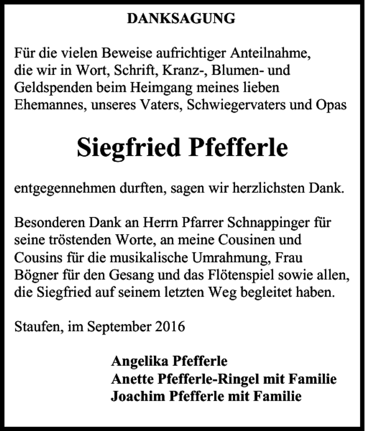 <p>DANKSAGUNG<br />Für die vielen Beweise aufrichtiger Anteilnahme,<br />die wir in Wort, Schrift, Kranz-, Blumen- und<br />Geldspenden beim Heimgang meines lieben<br />Ehemannes, unseres Vaters, Schwiegervaters und Opas</p><p>Siegfried Pfefferle<br />entgegennehmen durften, sagen wir herzlichsten Dank.<br />Besonderen Dank an Herrn Pfarrer Schnappinger für<br />seine tröstenden Worte, an meine Cousinen und<br />Cousins für die musikalische Umrahmung, Frau<br />Bögner für den Gesang und das Flötenspiel sowie allen,<br />die Siegfried auf seinem letzten Weg begleitet haben.<br />Staufen, im September 2016<br />Angelika Pfefferle<br />Anette Pfefferle-Ringel mit Familie<br />Joachim Pfefferle mit Familie</p>