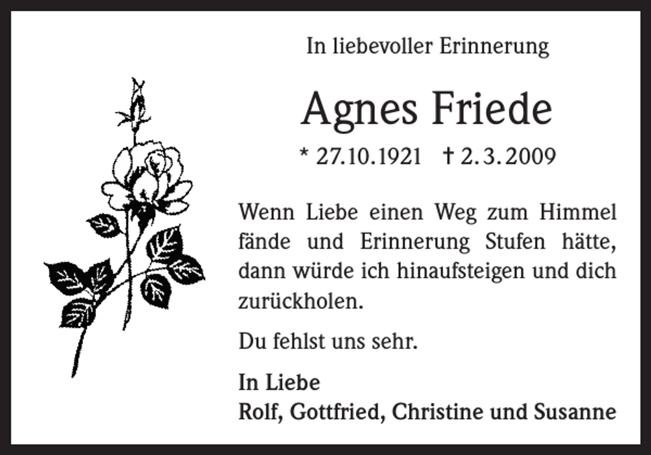 <p>In liebevoller Erinnerung</p><p>Agnes Friede<br />* 27.10.1921 = 2. 3. 2009<br />Wenn Liebe einen Weg zum Himmel<br />fände und Erinnerung Stufen hätte,<br />dann würde ich hinaufsteigen und dich<br />zurückholen.<br />Du fehlst uns sehr.<br />In Liebe<br />Rolf, Gottfried, Christine und Susanne</p>