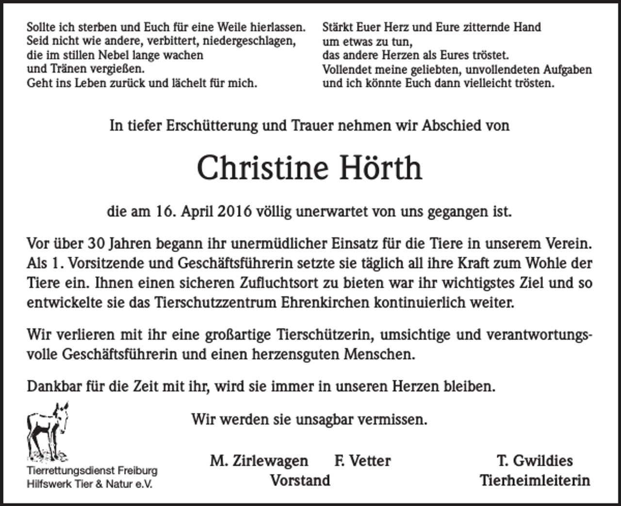 <p>Sollte ich sterben und Euch für eine Weile hierlassen.<br />Seid nicht wie andere, verbittert, niedergeschlagen,<br />die im stillen Nebel lange wachen<br />und Tränen vergießen.<br />Geht ins Leben zurück und lächelt für mich.</p><p>Stärkt Euer Herz und Eure zitternde Hand<br />um etwas zu tun,<br />das andere Herzen als Eures tröstet.<br />Vollendet meine geliebten, unvollendeten Aufgaben<br />und ich könnte Euch dann vielleicht trösten.</p><p>In tiefer Erschütterung und Trauer nehmen wir Abschied von</p><p>Christine Hörth<br />die am 16. April 2016 völlig unerwartet von uns gegangen ist.<br />Vor über 30 Jahren begann ihr unermüdlicher Einsatz für die Tiere in unserem Verein.<br />Als 1. Vorsitzende und Geschäftsführerin setzte sie täglich all ihre Kraft zum Wohle der<br />Tiere ein. Ihnen einen sicheren Zufluchtsort zu bieten war ihr wichtigstes Ziel und so<br />entwickelte sie das Tierschutzzentrum Ehrenkirchen kontinuierlich weiter.<br />Wir verlieren mit ihr eine großartige Tierschützerin, umsichtige und verantwortungsvolle Geschäftsführerin und einen herzensguten Menschen.<br />Dankbar für die Zeit mit ihr, wird sie immer in unseren Herzen bleiben.<br />Wir werden sie unsagbar vermissen.</p><p>Tierrettungsdienst Freiburg</p><p>Hilfswerk<br />Tier &amp; Natur e.V.</p><p>M. Zirlewagen<br />F. Vetter<br />Vorstand</p><p>T. Gwildies<br />Tierheimleiterin</p>