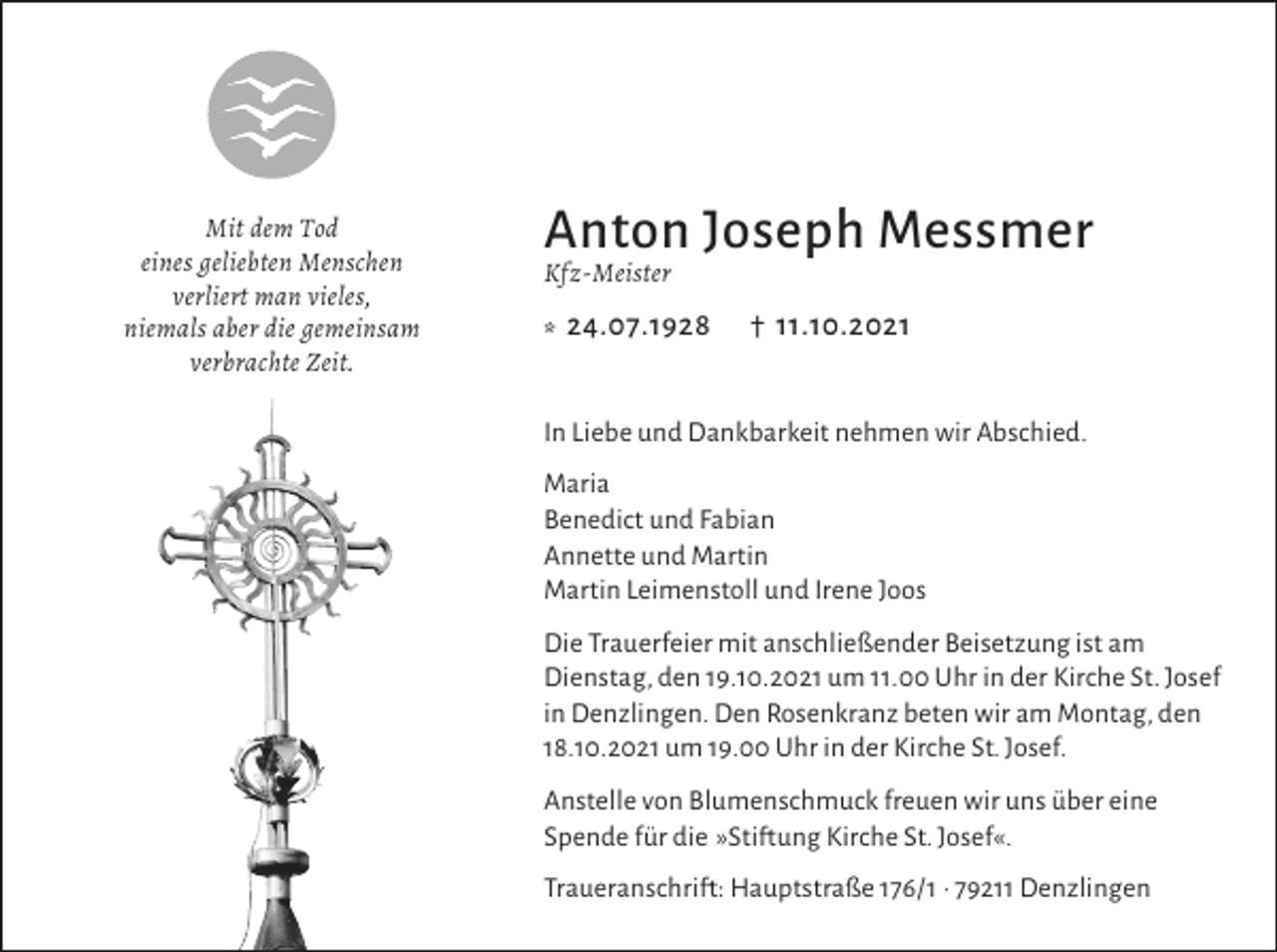 <p>Mit dem Tod<br />eines geliebten Menschen<br />verliert man vieles,<br />niemals aber die gemeinsam<br />verbrachte Zeit.</p><p>Anton Joseph Messmer<br />Kfz-Meister</p><p>* 24.07.1928</p><p>† 11.10.2021</p><p>In Liebe und Dankbarkeit nehmen wir Abschied.<br />Maria<br />Benedict und Fabian<br />Annette und Martin<br />Martin Leimenstoll und Irene Joos<br />Die Trauerfeier mit anschließender Beisetzung ist am<br />Dienstag, den 19.10.2021 um 11.00 Uhr in der Kirche St. Josef<br />in Denzlingen. Den Rosenkranz beten wir am Montag, den<br />18.10.2021 um 19.00 Uhr in der Kirche St. Josef.<br />Anstelle von Blumenschmuck freuen wir uns über eine<br />Spende für die »Stiftung Kirche St. Josef«.<br />Traueranschrift: Hauptstraße 176/1 · 79211 Denzlingen</p>
