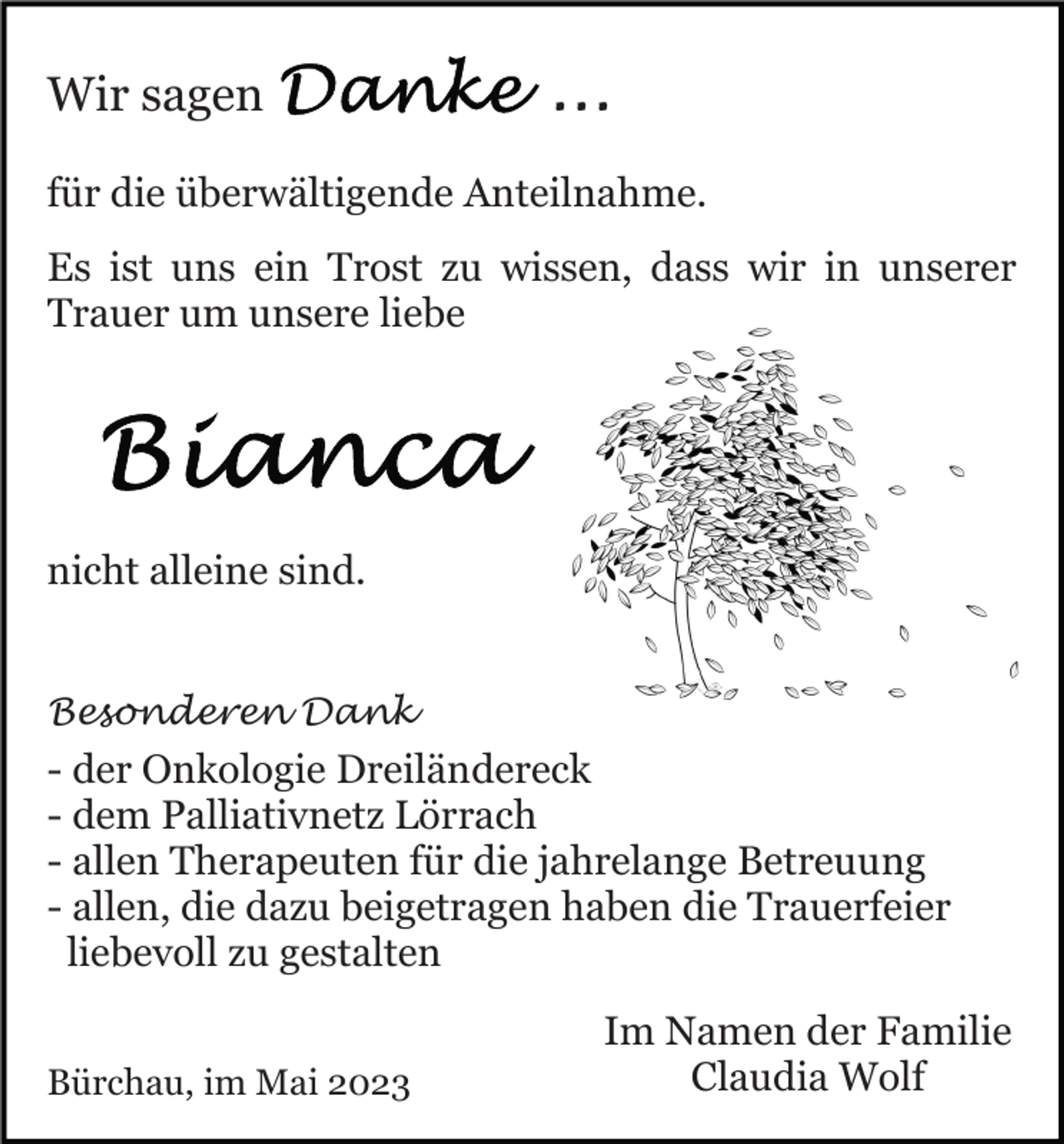 <p>Wir sagen</p><p>...</p><p>für die überwältigende Anteilnahme.<br />Es ist uns ein Trost zu wissen, dass wir in unserer<br />Trauer um unsere liebe</p><p>nicht alleine sind.<br />Besonderen Dank</p><p>- der Onkologie Dreiländereck<br />- dem Palliativnetz Lörrach<br />- allen Therapeuten für die jahrelange Betreuung<br />- allen, die dazu beigetragen haben die Trauerfeier<br />liebevoll zu gestalten<br />Bürchau, im Mai 2023</p><p>Im Namen der Familie<br />Claudia Wolf</p>