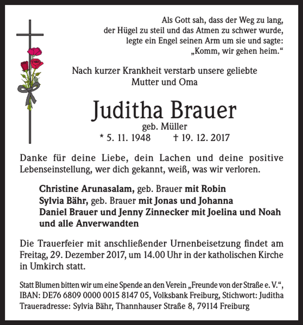 <p>Als Gott sah, dass der Weg zu lang,<br />der Hügel zu steil und das Atmen zu schwer wurde,<br />legte ein Engel seinen Arm um sie und sagte:<br />„Komm, wir gehen heim.“</p><p>Nach kurzer Krankheit verstarb unsere geliebte<br />Mutter und Oma</p><p>Juditha Brauer<br />geb. Müller<br />* 5. 11. 1948<br />† 19. 12. 2017</p><p>Danke für deine Liebe, dein Lachen und deine positive<br />Lebenseinstellung, wer dich gekannt, weiß, was wir verloren.<br />Christine Arunasalam, geb. Brauer mit Robin<br />Sylvia Bähr, geb. Brauer mit Jonas und Johanna<br />Daniel Brauer und Jenny Zinnecker mit Joelina und Noah<br />und alle Anverwandten<br />Die Trauerfeier mit anschließender Urnenbeisetzung findet am<br />Freitag, 29. Dezember 2017, um 14.00 Uhr in der katholischen Kirche<br />in Umkirch statt.<br />Statt Blumen bitten wir um eine Spende an den Verein „Freunde von der Straße e. V.“,<br />IBAN: DE7809 0015 8147 05, Volksbank Freiburg, Stichwort: Juditha<br />Traueradresse: Sylvia Bähr, Thannhauser Straße 8, 79114 Freiburg</p>