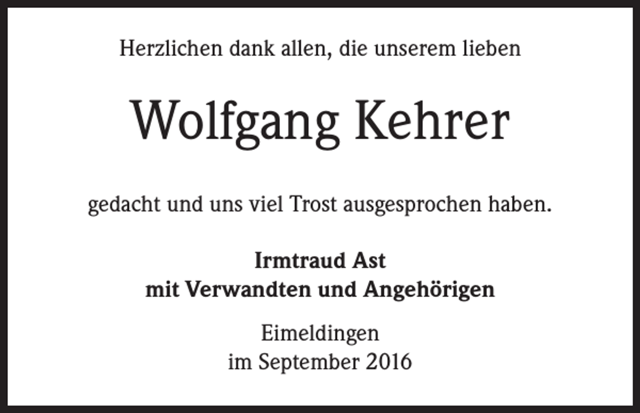 <p>Herzlichen dank allen, die unserem lieben</p><p>Wolfgang Kehrer<br />gedacht und uns viel Trost ausgesprochen haben.<br />Irmtraud Ast<br />mit Verwandten und Angehörigen<br />Eimeldingen<br />im September 2016</p>