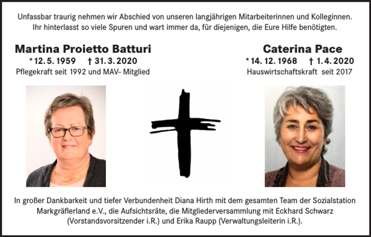 <p>Unfassbar traurig nehmen wir Abschied von unseren langjährigen Mitarbeiterinnen und Kolleginnen.<br />Ihr hinterlasst so viele Spuren und wart immer da, für diejenigen, die Eure Hilfe benötigten.</p><p>Martina Proietto Batturi<br />*12. 5. 1959 † 31. 3. 2020</p><p>Pflegekraft seit 1992 und MAV- Mitglied</p><p>Caterina Pace</p><p>*14. 12. 1968 † 1. 4. 2020<br />Hauswirtschaftskraft seit 2017</p><p>In großer Dankbarkeit und tiefer Verbundenheit Diana Hirth mit dem gesamten Team der Sozialstation<br />Markgräflerland e.V., die Aufsichtsräte, die Mitgliederversammlung mit Eckhard Schwarz<br />(Vorstandsvorsitzender i.R.) und Erika Raupp (Verwaltungsleiterin i.R.).</p>