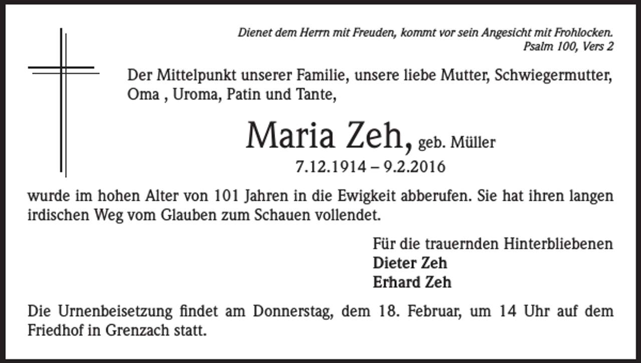 <p>Dienet dem Herrn mit Freuden, kommt vor sein Angesicht mit Frohlocken.<br />Psalm 100, Vers 2</p><p>Der Mittelpunkt unserer Familie, unsere liebe Mutter, Schwiegermutter,<br />Oma , Uroma, Patin und Tante,</p><p>Maria Zeh, geb. Müller<br />7.12.1914 – 9.2.2016</p><p>wurde im hohen Alter von 101 Jahren in die Ewigkeit abberufen. Sie hat ihren langen<br />irdischen Weg vom Glauben zum Schauen vollendet.<br />Für die trauernden Hinterbliebenen<br />Dieter Zeh<br />Erhard Zeh<br />Die Urnenbeisetzung findet am Donnerstag, dem 18. Februar, um 14 Uhr auf dem<br />Friedhof in Grenzach statt.</p>