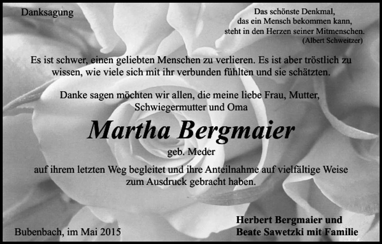 <p>Danksagung</p><p>Das schönste Denkmal,<br />das ein Mensch bekommen kann,<br />steht in den Herzen seiner Mitmenschen.<br />(Albert Schweitzer)</p><p>Es ist schwer, einen geliebten Menschen zu verlieren. Es ist aber tröstlich zu<br />wissen, wie viele sich mit ihr verbunden fühlten und sie schätzten.<br />Danke sagen möchten wir allen, die meine liebe Frau, Mutter,<br />Schwiegermutter und Oma</p><p>Martha Bergmaier<br />geb. Meder</p><p>auf ihrem letzten Weg begleitet und ihre Anteilnahme auf vielfältige Weise<br />zum Ausdruck gebracht haben.</p><p>Bubenbach, im Mai 2015</p><p>Herbert Bergmaier und<br />Beate Sawetzki mit Familie</p>