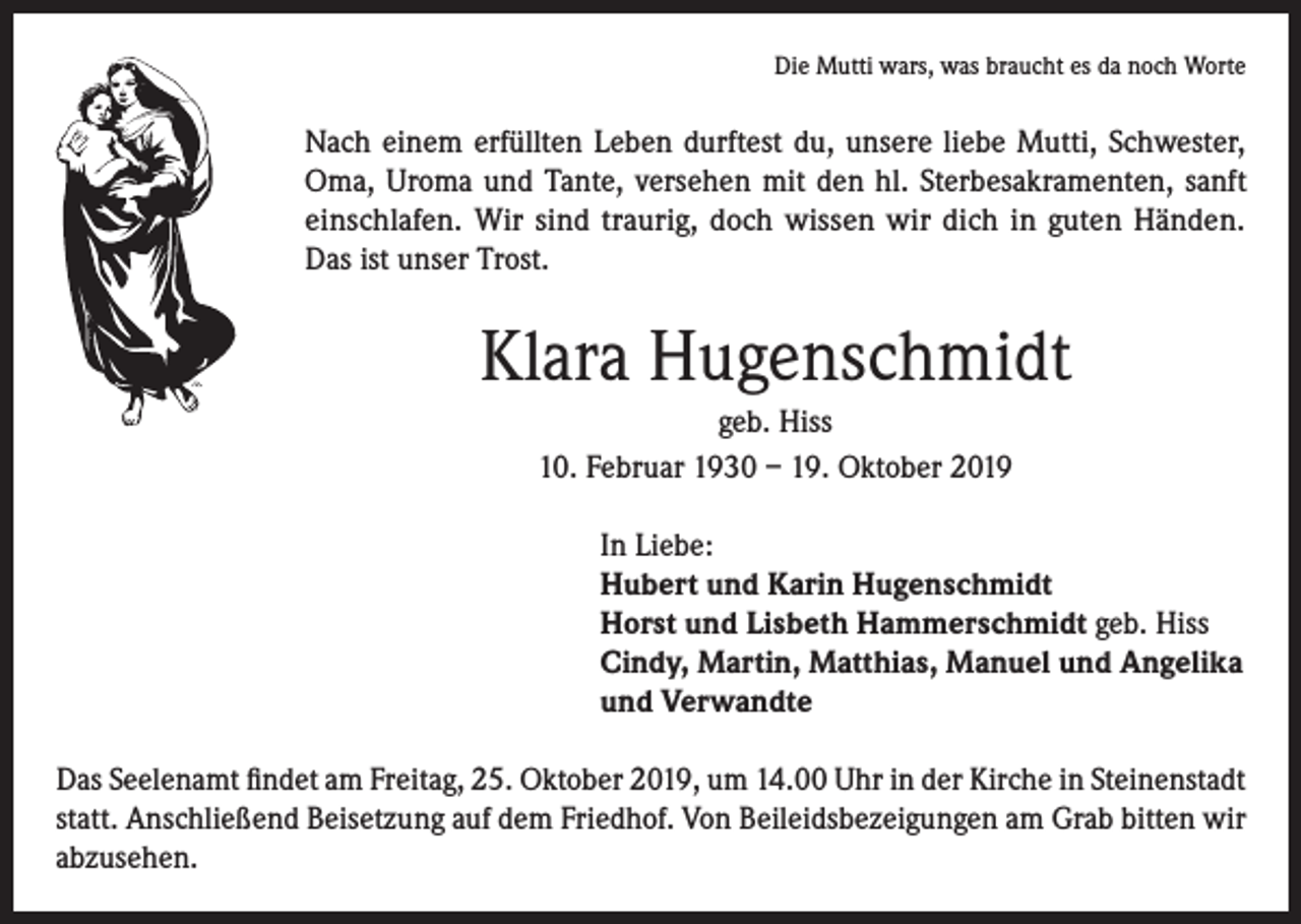 <p>Die Mutti wars, was braucht es da noch Worte</p><p>Nach einem erfüllten Leben durftest du, unsere liebe Mutti, Schwester,<br />Oma, Uroma und Tante, versehen mit den hl. Sterbesakramenten, sanft<br />einschlafen. Wir sind traurig, doch wissen wir dich in guten Händen.<br />Das ist unser Trost.</p><p>Klara Hugenschmidt<br />geb. Hiss<br />10. Februar 1930 – 19. Oktober 2019<br />In Liebe:<br />Hubert und Karin Hugenschmidt<br />Horst und Lisbeth Hammerschmidt geb. Hiss<br />Cindy, Martin, Matthias, Manuel und Angelika<br />und Verwandte<br />Das Seelenamt findet am Freitag, 25. Oktober 2019, um 14.00 Uhr in der Kirche in Steinenstadt<br />statt. Anschließend Beisetzung auf dem Friedhof. Von Beileidsbezeigungen am Grab bitten wir<br />abzusehen.</p>