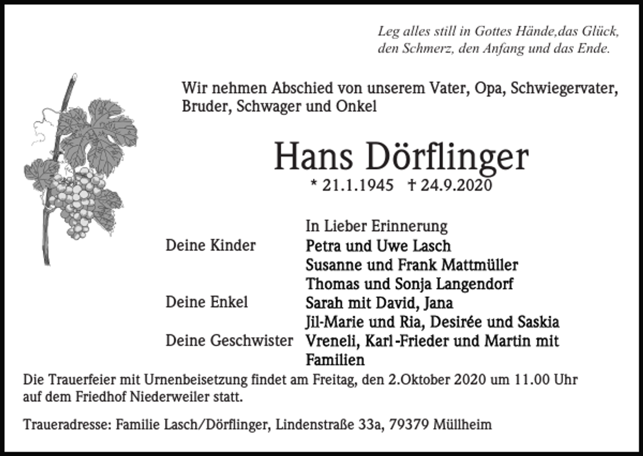 <p>Leg alles still in Gottes Hände,das Glück,<br />den Schmerz, den Anfang und das Ende.</p><p>Wir nehmen Abschied von unserem Vater, Opa, Schwiegervater,<br />Bruder, Schwager und Onkel</p><p>Hans Dörflinger<br />* 21.1.1945 † 24.9.2020<br />In Lieber Erinnerung<br />Deine Kinder</p><p>Deine Enkel<br />Deine Geschwister<br />Die Trauerfeier mit Urnenbeisetzung findet am Freitag, den 2.Oktober 2020 um 11.00 Uhr<br />auf dem Friedhof Niederweiler statt.<br />Traueradresse: Familie Lasch/Dörflinger, Lindenstraße 33a, 79379 Müllheim</p>