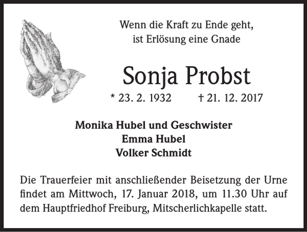 <p>Wenn die Kraft zu Ende geht,<br />ist Erlösung eine Gnade</p><p>Sonja Probst<br />* 23. 2. 1932</p><p>† 21. 12. 2017</p><p>Monika Hubel und Geschwister<br />Emma Hubel<br />Volker Schmidt<br />Die Trauerfeier mit anschließender Beisetzung der Urne<br />findet am Mittwoch, 17. Januar 2018, um 11.30 Uhr auf<br />dem Hauptfriedhof Freiburg, Mitscherlichkapelle statt.</p>