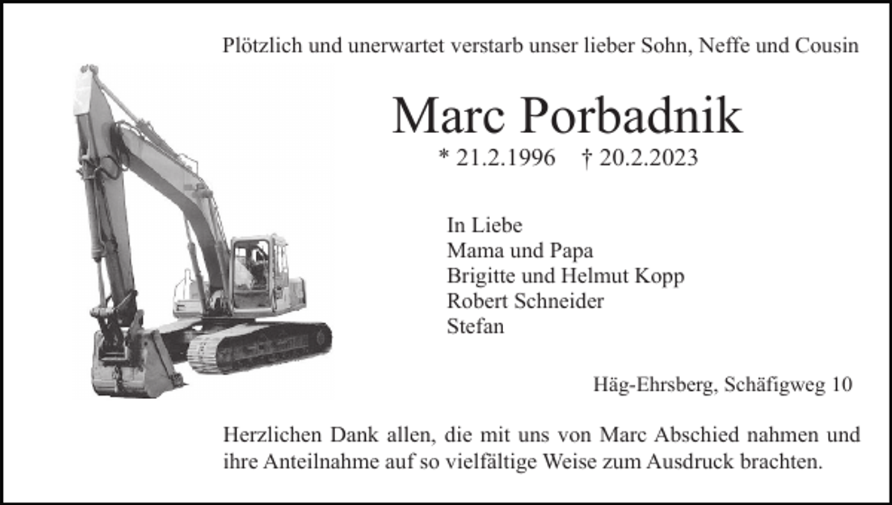 <p>Plötzlich und unerwartet verstarb unser lieber Sohn, Neffe und Cousin</p><p>Marc Porbadnik<br />* 21.2.1996</p><p>† 20.2.2023</p><p>In Liebe<br />Mama und Papa<br />Brigitte und Helmut Kopp<br />Robert Schneider<br />Stefan<br />Häg-Ehrsberg, Schäfigweg 10</p><p>Herzlichen Dank allen, die mit uns von Marc Abschied nahmen und<br />ihre Anteilnahme auf so vielfältige Weise zum Ausdruck brachten.</p>