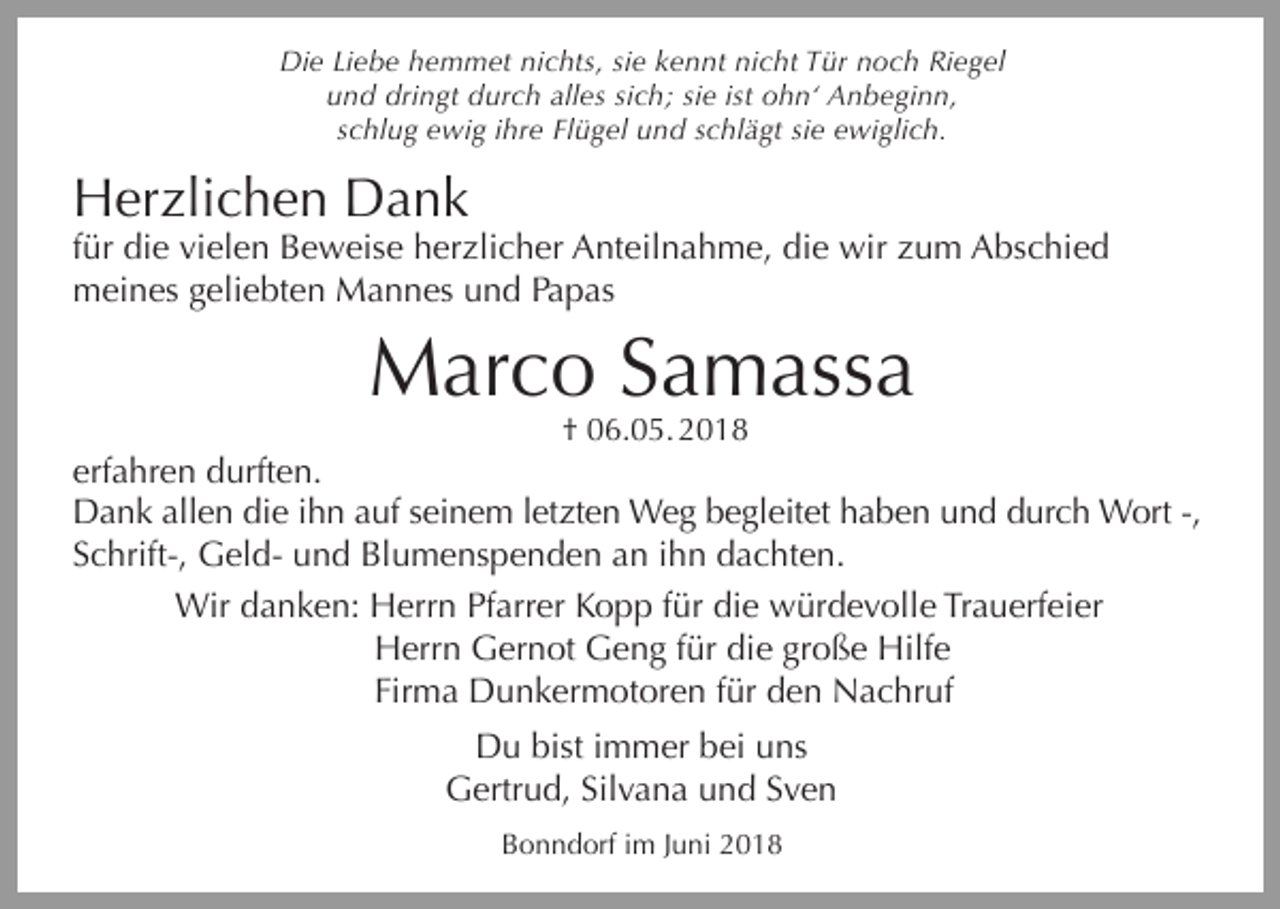 <p>Die Liebe hemmet nichts, sie kennt nicht Tür noch Riegel<br />und dringt durch alles sich; sie ist ohn‘ Anbeginn,<br />schlug ewig ihre Flügel und schlägt sie ewiglich.</p><p>Herzlichen Dank<br />für die vielen Beweise herzlicher Anteilnahme, die wir zum Abschied<br />meines geliebten Mannes und Papas</p><p>Marco Samassa<br />† 06.05. 2018</p><p>erfahren durften.<br />Dank allen die ihn auf seinem letzten Weg begleitet haben und durch Wort -,<br />Schrift-, Geld- und Blumenspenden an ihn dachten.<br />Wir danken: Herrn Pfarrer Kopp für die würdevolle Trauerfeier<br />Herrn Gernot Geng für die große Hilfe<br />Firma Dunkermotoren für den Nachruf<br />Du bist immer bei uns<br />Gertrud, Silvana und Sven<br />Bonndorf im Juni 2018</p>