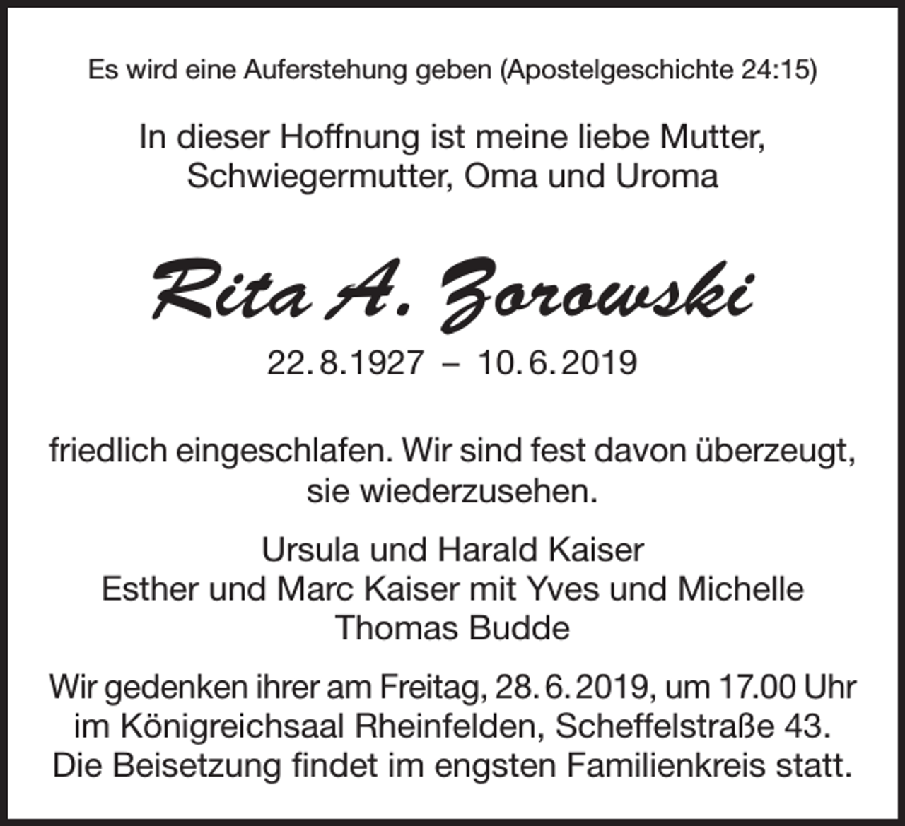 <p>Es wird eine Auferstehung geben (Apostelgeschichte 24:15)</p><p>In dieser Hoffnung ist meine liebe Mutter,<br />Schwiegermutter, Oma und Uroma</p><p>Rita A. Zorowski<br />22. 8. 1927 – 10. 6. 2019<br />friedlich eingeschlafen. Wir sind fest davon überzeugt,<br />sie wiederzusehen.<br />Ursula und Harald Kaiser<br />Esther und Marc Kaiser mit Yves und Michelle<br />Thomas Budde<br />Wir gedenken ihrer am Freitag, 28. 6. 2019, um 17.00 Uhr<br />im Königreichsaal Rheinfelden, Scheffelstraße 43.<br />Die Beisetzung findet im engsten Familienkreis statt.</p>