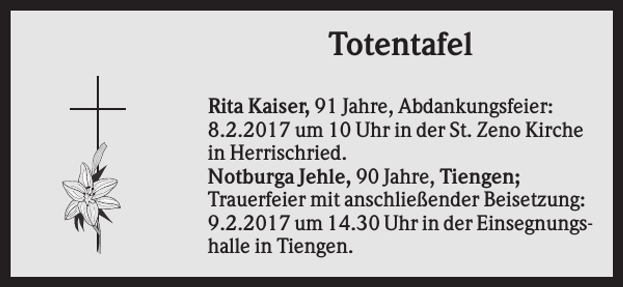 <p>Totentafel<br />Rita Kaiser, 91 Jahre, Abdankungsfeier:<br />8.2.2017 um 10 Uhr in der St. Zeno Kirche<br />in Herrischried.<br />Notburga Jehle, 90 Jahre, Tiengen;<br />Trauerfeier mit anschließender Beisetzung:<br />9.2.2017 um 14.30 Uhr in der Einsegnungshalle in Tiengen.</p>