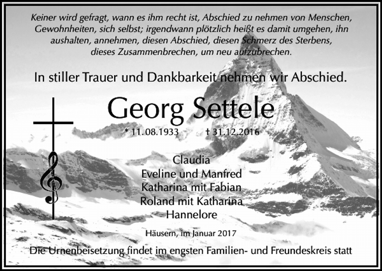 <p>Keiner wird gefragt, wann es ihm recht ist, Abschied zu nehmen von Menschen,<br />Gewohnheiten, sich selbst; irgendwann plötzlich heißt es damit umgehen, ihn<br />aushalten, annehmen, diesen Abschied, diesen Schmerz des Sterbens,<br />dieses Zusammenbrechen, um neu aufzubrechen.</p><p>In stiller Trauer und Dankbarkeit nehmen wir Abschied.</p><p>Georg Settele<br />* 11. 08.1933</p><p>† 31.12.2016</p><p>Claudia<br />Eveline und Manfred<br />Katharina mit Fabian<br />Roland mit Katharina<br />Hannelore<br />Häusern, im Januar 2017</p><p>Die Urnenbeisetzung findet im engsten Familien- und Freundeskreis statt</p>