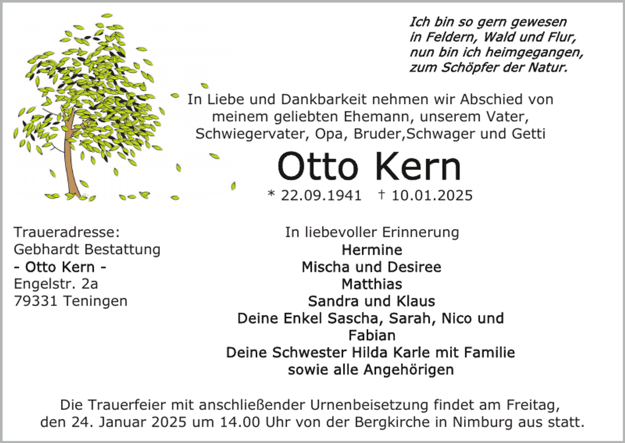 <p>In Liebe und Dankbarkeit nehmen wir Abschied von<br />meinem geliebten Ehemann, unserem Vater,<br />Schwiegervater, Opa, Bruder,Schwager und Getti</p><p>* 22.09.1941<br />Traueradresse:<br />Gebhardt Bestattung</p><p>† 10.01.2025</p><p>In liebevoller Erinnerung</p><p>Engelstr. 2a<br />79331 Teningen</p><p>Die Trauerfeier mit anschließender Urnenbeisetzung findet am Freitag,<br />den 24. Januar 2025 um 14.00 Uhr von der Bergkirche in Nimburg aus statt.</p>