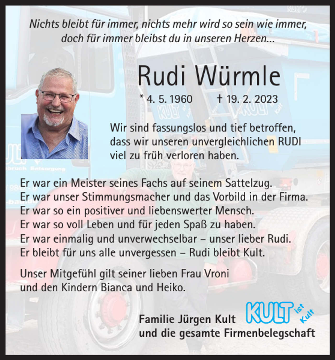 <p>Nichts bleibt für immer, nichts mehr wird so sein wie immer,<br />doch für immer bleibst du in unseren Herzen…</p><p>Rudi Würmle<br />* 4. 5. 1960 † 19. 2. 2023</p><p>Wir sind fassungslos und tief betroffen,<br />dass wir unseren unvergleichlichen RUDI<br />viel zu früh verloren haben.<br />Er war ein Meister seines Fachs auf seinem Sattelzug.<br />Er war unser Stimmungsmacher und das Vorbild in der Firma.<br />Er war so ein positiver und liebenswerter Mensch.<br />Er war so voll Leben und für jeden Spaß zu haben.<br />Er war einmalig und unverwechselbar – unser lieber Rudi.<br />Er bleibt für uns alle unvergessen – Rudi bleibt Kult.<br />Unser Mitgefühl gilt seiner lieben Frau Vroni<br />und den Kindern Bianca und Heiko.<br />Familie Jürgen Kult<br />und die gesamte Firmenbelegschaft</p>