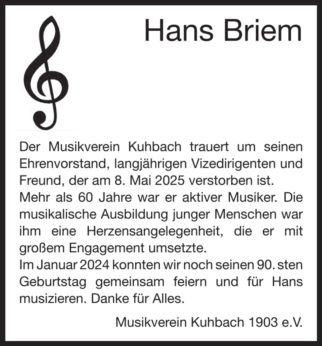 <p>Hans Briem</p><p>Der Musikverein Kuhbach trauert um seinen<br />­Ehrenvorstand, langjährigen Vizedirigenten und<br />Freund, der am 8. Mai 2025 verstorben ist.<br />Mehr als 60 Jahre war er aktiver Musiker. Die<br />musikalische Ausbildung junger Menschen war<br />ihm eine Herzensangelegenheit, die er mit<br />­großem Engagement umsetzte.<br />Im Januar 2024 konnten wir noch seinen 90. sten<br />Geburtstag gemeinsam feiern und für Hans<br />musizieren. Danke für Alles.<br />Musikverein Kuhbach 1903 e.V.</p>